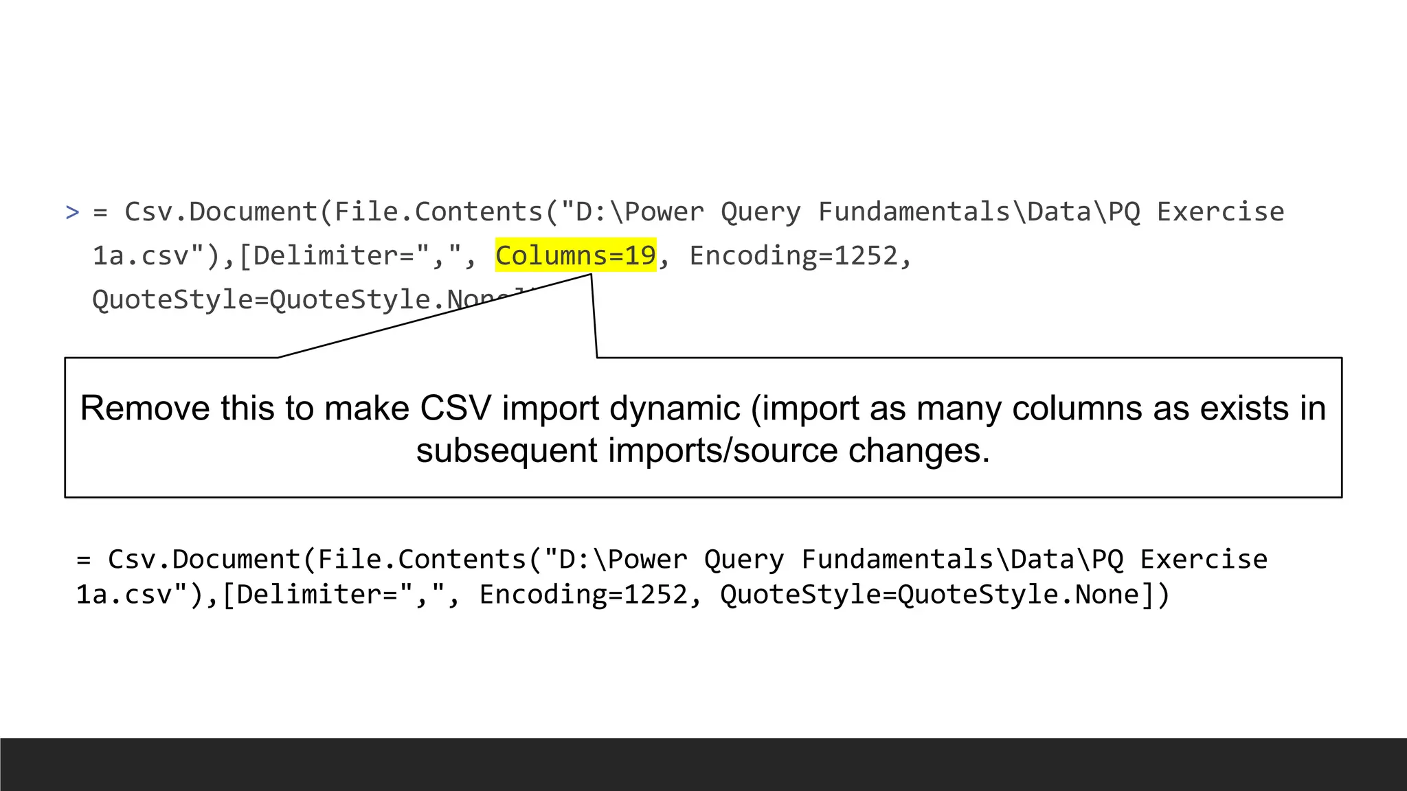 > = Csv.Document(File.Contents("D:Power Query FundamentalsDataPQ Exercise
1a.csv"),[Delimiter=",", Columns=19, Encoding=1252,
QuoteStyle=QuoteStyle.None])
Remove this to make CSV import dynamic (import as many columns as exists in
subsequent imports/source changes.
= Csv.Document(File.Contents("D:Power Query FundamentalsDataPQ Exercise
1a.csv"),[Delimiter=",", Encoding=1252, QuoteStyle=QuoteStyle.None])
 