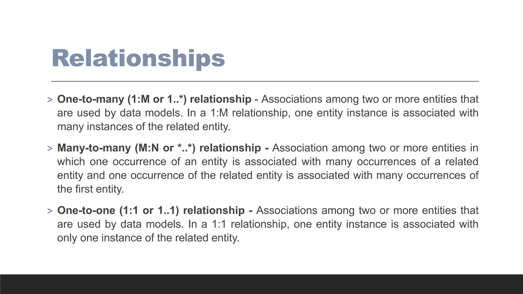 Relationships
> One-to-many (1:M or 1..*) relationship - Associations among two or more entities that
are used by data models. In a 1:M relationship, one entity instance is associated with
many instances of the related entity.
> Many-to-many (M:N or *..*) relationship - Association among two or more entities in
which one occurrence of an entity is associated with many occurrences of a related
entity and one occurrence of the related entity is associated with many occurrences of
the first entity.
> One-to-one (1:1 or 1..1) relationship - Associations among two or more entities that
are used by data models. In a 1:1 relationship, one entity instance is associated with
only one instance of the related entity.
 