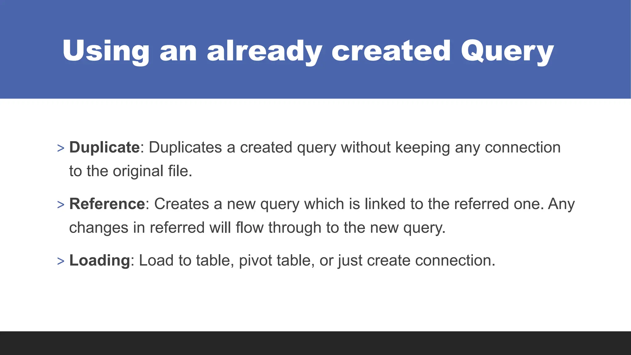 Using an already created Query
> Duplicate: Duplicates a created query without keeping any connection
to the original file.
> Reference: Creates a new query which is linked to the referred one. Any
changes in referred will flow through to the new query.
> Loading: Load to table, pivot table, or just create connection.
 