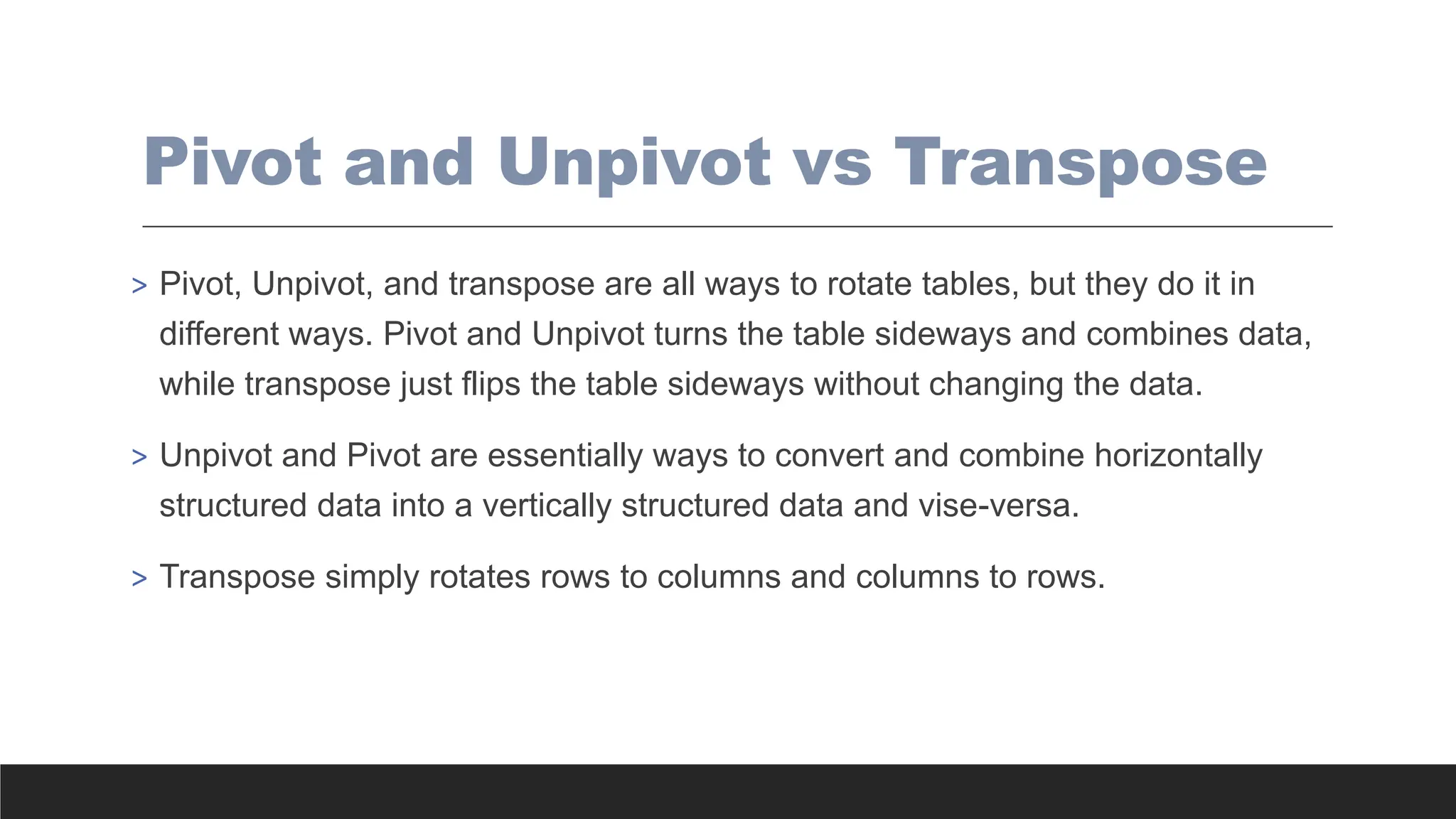 Pivot and Unpivot vs Transpose
> Pivot, Unpivot, and transpose are all ways to rotate tables, but they do it in
different ways. Pivot and Unpivot turns the table sideways and combines data,
while transpose just flips the table sideways without changing the data.
> Unpivot and Pivot are essentially ways to convert and combine horizontally
structured data into a vertically structured data and vise-versa.
> Transpose simply rotates rows to columns and columns to rows.
 