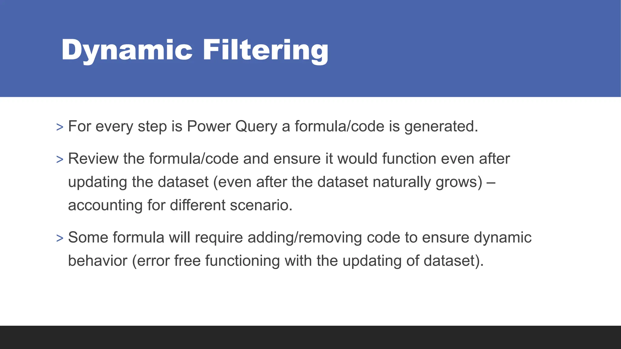 Dynamic Filtering
> For every step is Power Query a formula/code is generated.
> Review the formula/code and ensure it would function even after
updating the dataset (even after the dataset naturally grows) –
accounting for different scenario.
> Some formula will require adding/removing code to ensure dynamic
behavior (error free functioning with the updating of dataset).
 