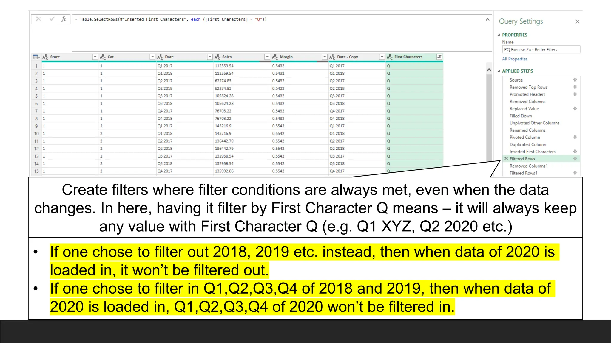 Create filters where filter conditions are always met, even when the data
changes. In here, having it filter by First Character Q means – it will always keep
any value with First Character Q (e.g. Q1 XYZ, Q2 2020 etc.)
• If one chose to filter out 2018, 2019 etc. instead, then when data of 2020 is
loaded in, it won’t be filtered out.
• If one chose to filter in Q1,Q2,Q3,Q4 of 2018 and 2019, then when data of
2020 is loaded in, Q1,Q2,Q3,Q4 of 2020 won’t be filtered in.
 