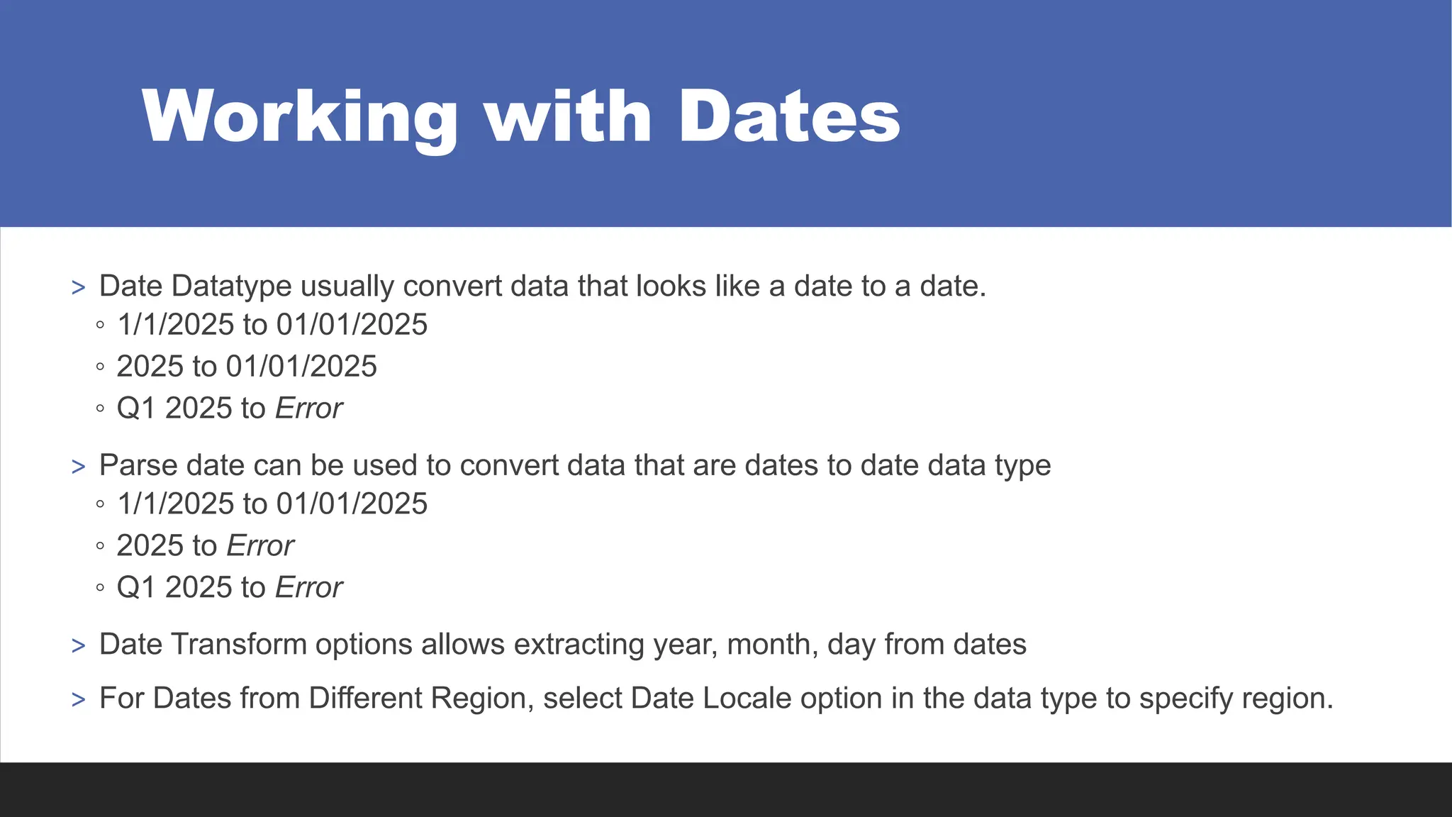 Working with Dates
> Date Datatype usually convert data that looks like a date to a date.
◦ 1/1/2025 to 01/01/2025
◦ 2025 to 01/01/2025
◦ Q1 2025 to Error
> Parse date can be used to convert data that are dates to date data type
◦ 1/1/2025 to 01/01/2025
◦ 2025 to Error
◦ Q1 2025 to Error
> Date Transform options allows extracting year, month, day from dates
> For Dates from Different Region, select Date Locale option in the data type to specify region.
 