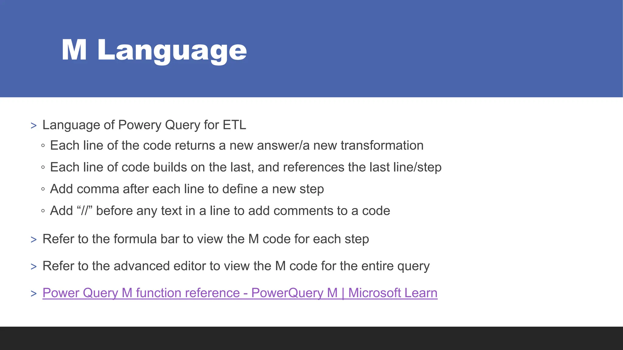 M Language
> Language of Powery Query for ETL
◦ Each line of the code returns a new answer/a new transformation
◦ Each line of code builds on the last, and references the last line/step
◦ Add comma after each line to define a new step
◦ Add “//” before any text in a line to add comments to a code
> Refer to the formula bar to view the M code for each step
> Refer to the advanced editor to view the M code for the entire query
> Power Query M function reference - PowerQuery M | Microsoft Learn
 