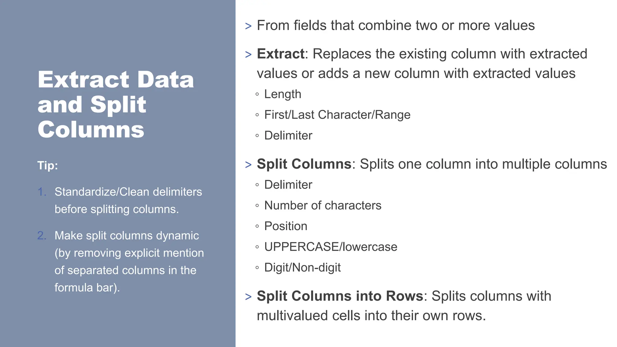 Extract Data
and Split
Columns
> From fields that combine two or more values
> Extract: Replaces the existing column with extracted
values or adds a new column with extracted values
◦ Length
◦ First/Last Character/Range
◦ Delimiter
> Split Columns: Splits one column into multiple columns
◦ Delimiter
◦ Number of characters
◦ Position
◦ UPPERCASE/lowercase
◦ Digit/Non-digit
> Split Columns into Rows: Splits columns with
multivalued cells into their own rows.
Tip:
1. Standardize/Clean delimiters
before splitting columns.
2. Make split columns dynamic
(by removing explicit mention
of separated columns in the
formula bar).
 