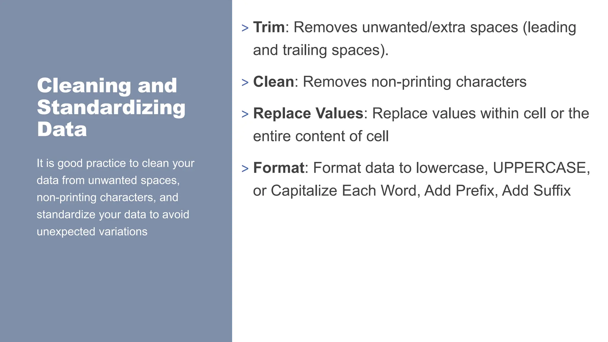 Cleaning and
Standardizing
Data
> Trim: Removes unwanted/extra spaces (leading
and trailing spaces).
> Clean: Removes non-printing characters
> Replace Values: Replace values within cell or the
entire content of cell
> Format: Format data to lowercase, UPPERCASE,
or Capitalize Each Word, Add Prefix, Add Suffix
It is good practice to clean your
data from unwanted spaces,
non-printing characters, and
standardize your data to avoid
unexpected variations
 