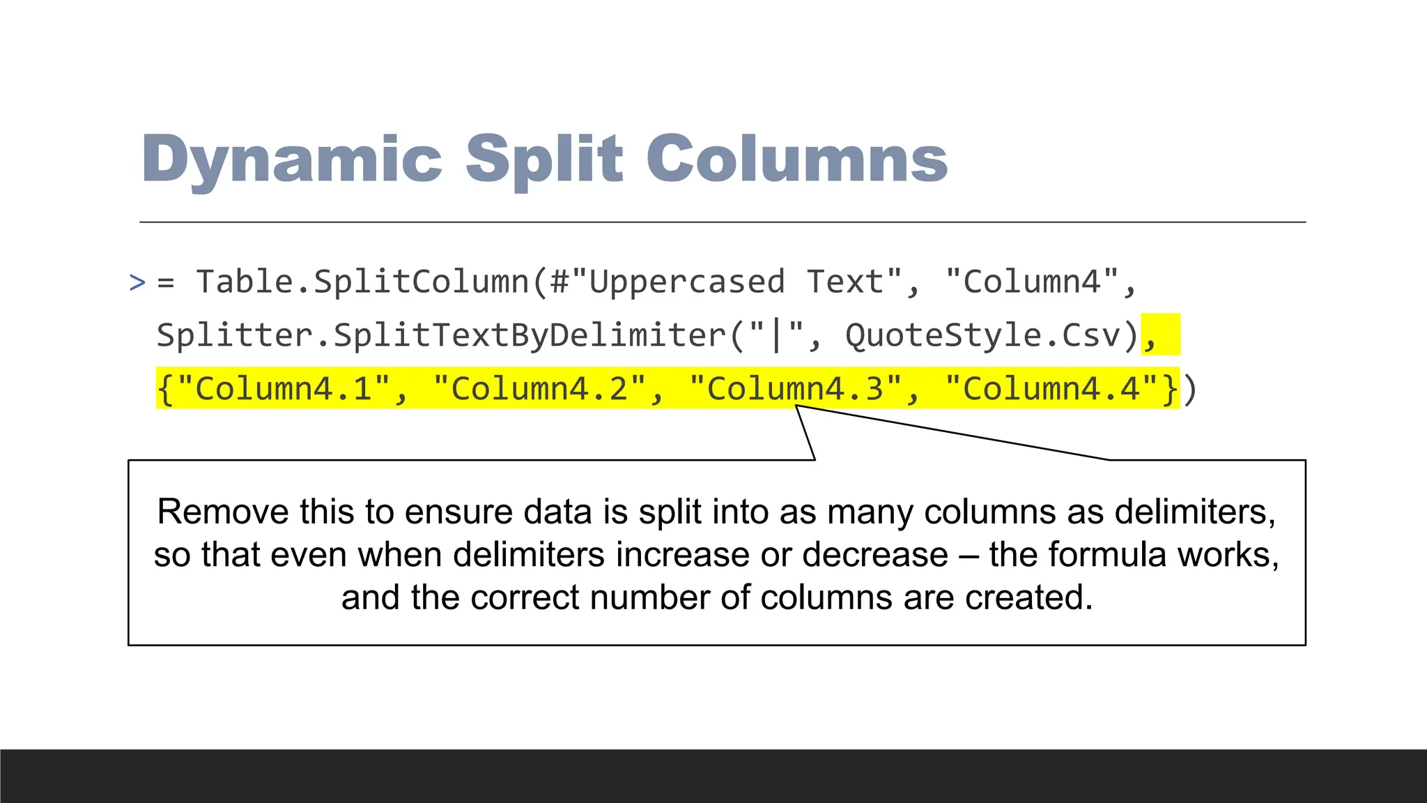 Dynamic Split Columns
> = Table.SplitColumn(#"Uppercased Text", "Column4",
Splitter.SplitTextByDelimiter("|", QuoteStyle.Csv),
{"Column4.1", "Column4.2", "Column4.3", "Column4.4"})
Remove this to ensure data is split into as many columns as delimiters,
so that even when delimiters increase or decrease – the formula works,
and the correct number of columns are created.
 