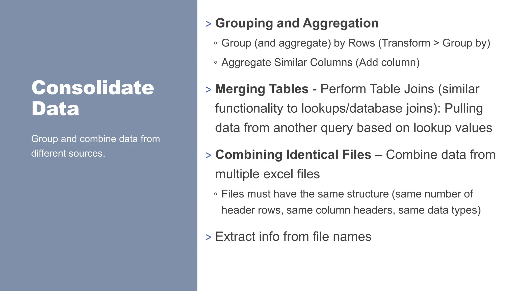 Consolidate
Data
> Grouping and Aggregation
◦ Group (and aggregate) by Rows (Transform > Group by)
◦ Aggregate Similar Columns (Add column)
> Merging Tables - Perform Table Joins (similar
functionality to lookups/database joins): Pulling
data from another query based on lookup values
> Combining Identical Files – Combine data from
multiple excel files
◦ Files must have the same structure (same number of
header rows, same column headers, same data types)
> Extract info from file names
Group and combine data from
different sources.
 