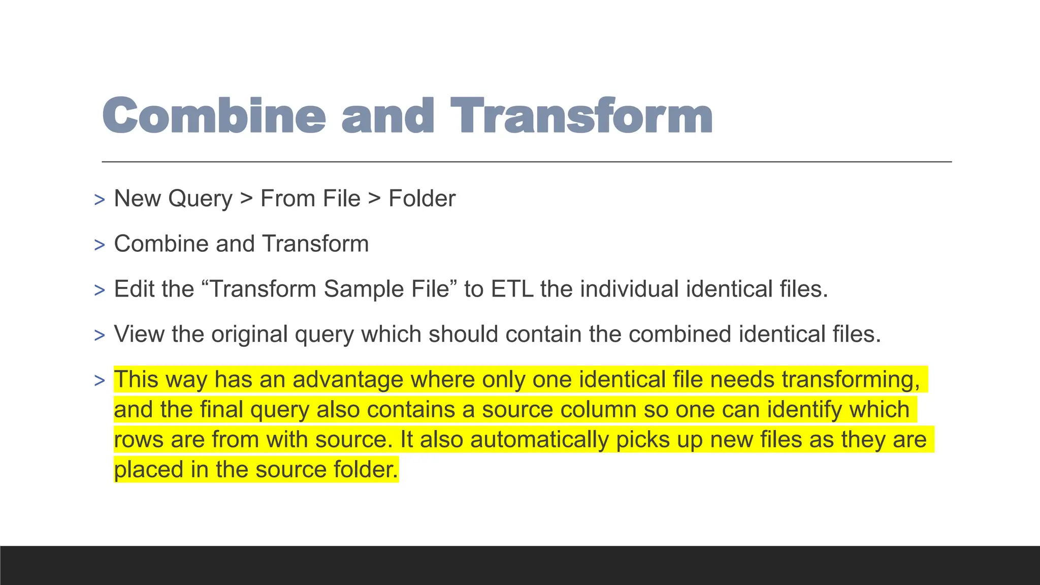 Combine and Transform
> New Query > From File > Folder
> Combine and Transform
> Edit the “Transform Sample File” to ETL the individual identical files.
> View the original query which should contain the combined identical files.
> This way has an advantage where only one identical file needs transforming,
and the final query also contains a source column so one can identify which
rows are from with source. It also automatically picks up new files as they are
placed in the source folder.
 