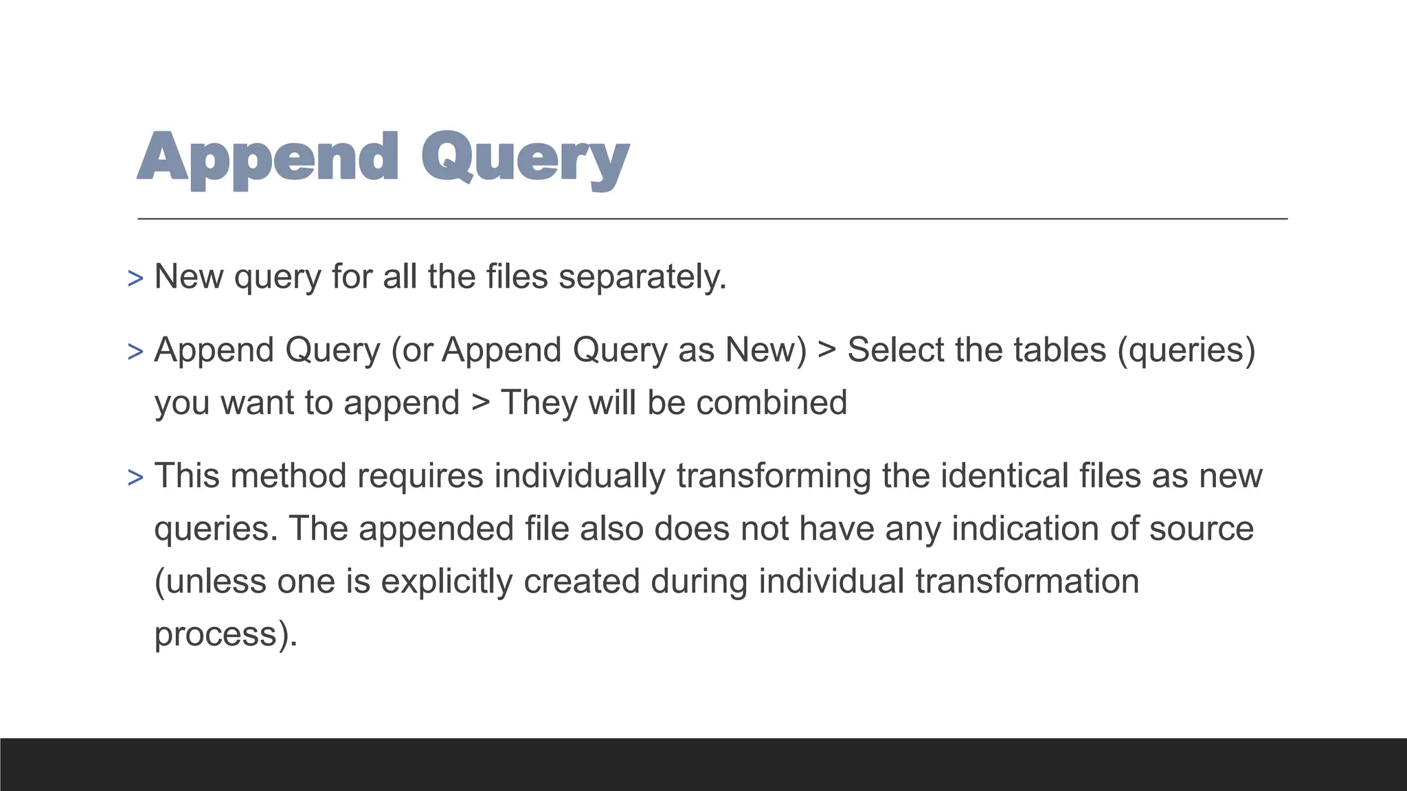 Append Query
> New query for all the files separately.
> Append Query (or Append Query as New) > Select the tables (queries)
you want to append > They will be combined
> This method requires individually transforming the identical files as new
queries. The appended file also does not have any indication of source
(unless one is explicitly created during individual transformation
process).
 