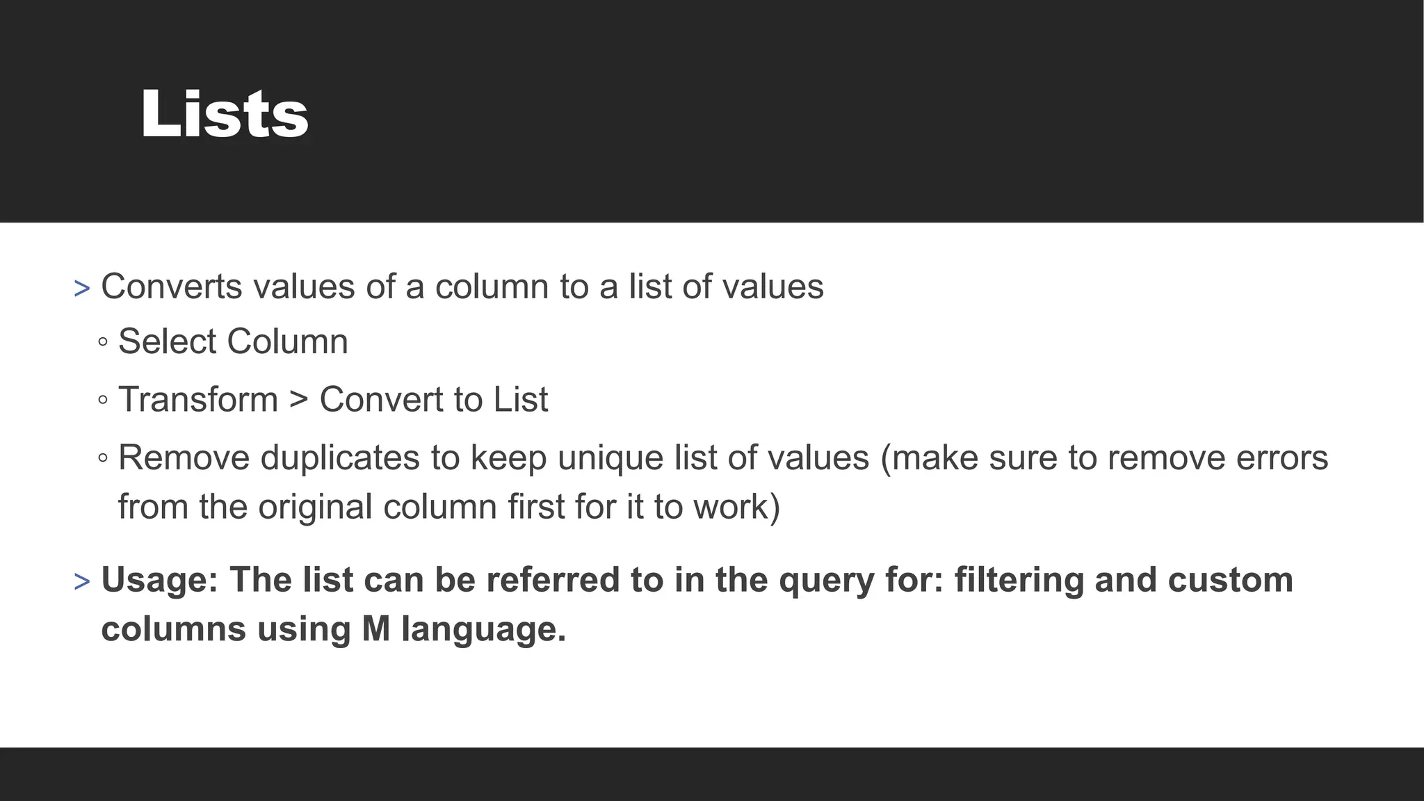 Lists
> Converts values of a column to a list of values
◦ Select Column
◦ Transform > Convert to List
◦ Remove duplicates to keep unique list of values (make sure to remove errors
from the original column first for it to work)
> Usage: The list can be referred to in the query for: filtering and custom
columns using M language.
 