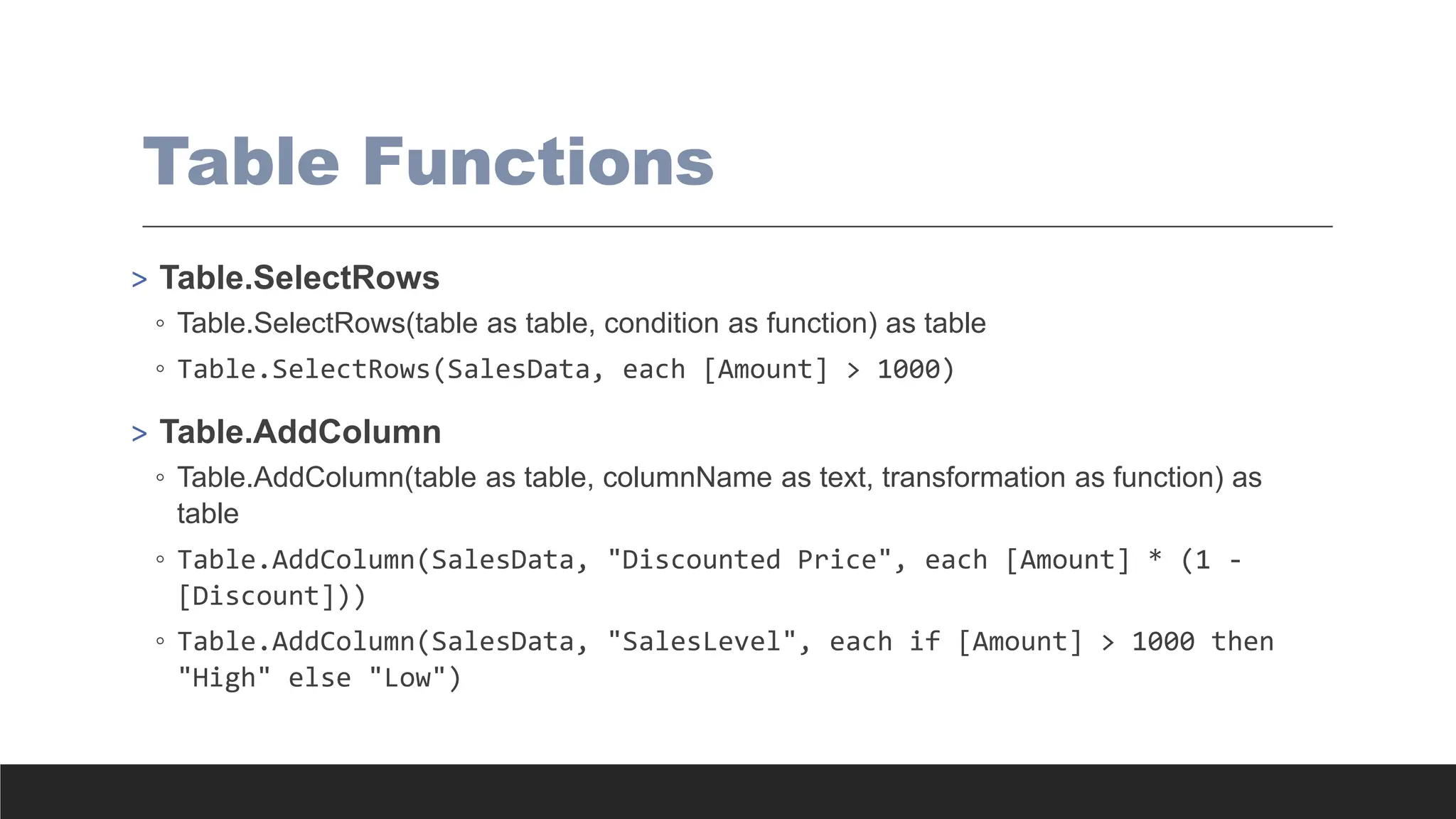 Table Functions
> Table.SelectRows
◦ Table.SelectRows(table as table, condition as function) as table
◦ Table.SelectRows(SalesData, each [Amount] > 1000)
> Table.AddColumn
◦ Table.AddColumn(table as table, columnName as text, transformation as function) as
table
◦ Table.AddColumn(SalesData, "Discounted Price", each [Amount] * (1 -
[Discount]))
◦ Table.AddColumn(SalesData, "SalesLevel", each if [Amount] > 1000 then
"High" else "Low")
 