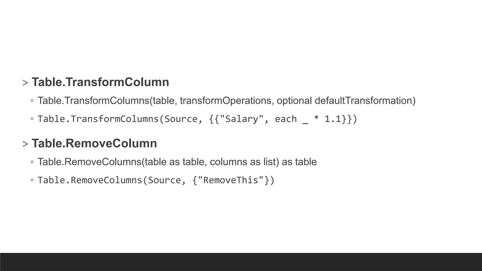> Table.TransformColumn
◦ Table.TransformColumns(table, transformOperations, optional defaultTransformation)
◦ Table.TransformColumns(Source, {{"Salary", each _ * 1.1}})
> Table.RemoveColumn
◦ Table.RemoveColumns(table as table, columns as list) as table
◦ Table.RemoveColumns(Source, {"RemoveThis"})
 