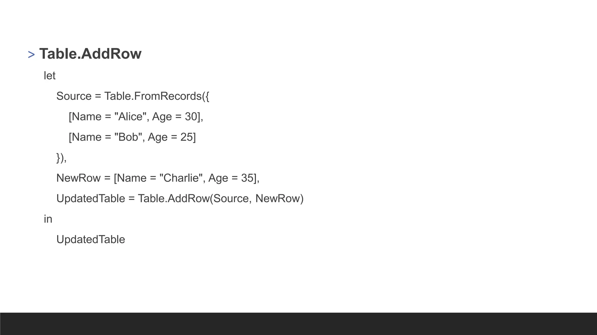 > Table.AddRow
let
Source = Table.FromRecords({
[Name = "Alice", Age = 30],
[Name = "Bob", Age = 25]
}),
NewRow = [Name = "Charlie", Age = 35],
UpdatedTable = Table.AddRow(Source, NewRow)
in
UpdatedTable
 