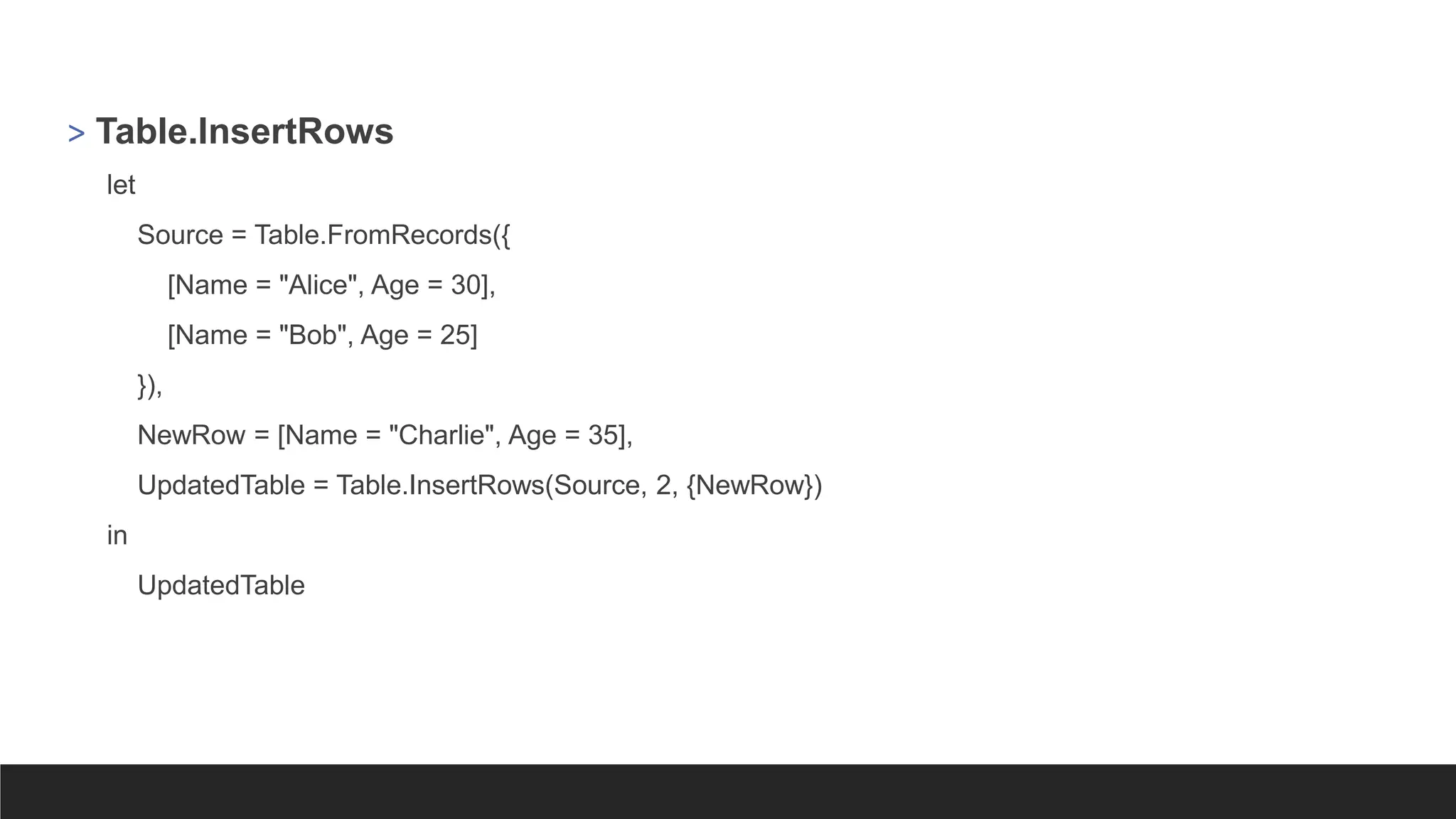 > Table.InsertRows
let
Source = Table.FromRecords({
[Name = "Alice", Age = 30],
[Name = "Bob", Age = 25]
}),
NewRow = [Name = "Charlie", Age = 35],
UpdatedTable = Table.InsertRows(Source, 2, {NewRow})
in
UpdatedTable
 