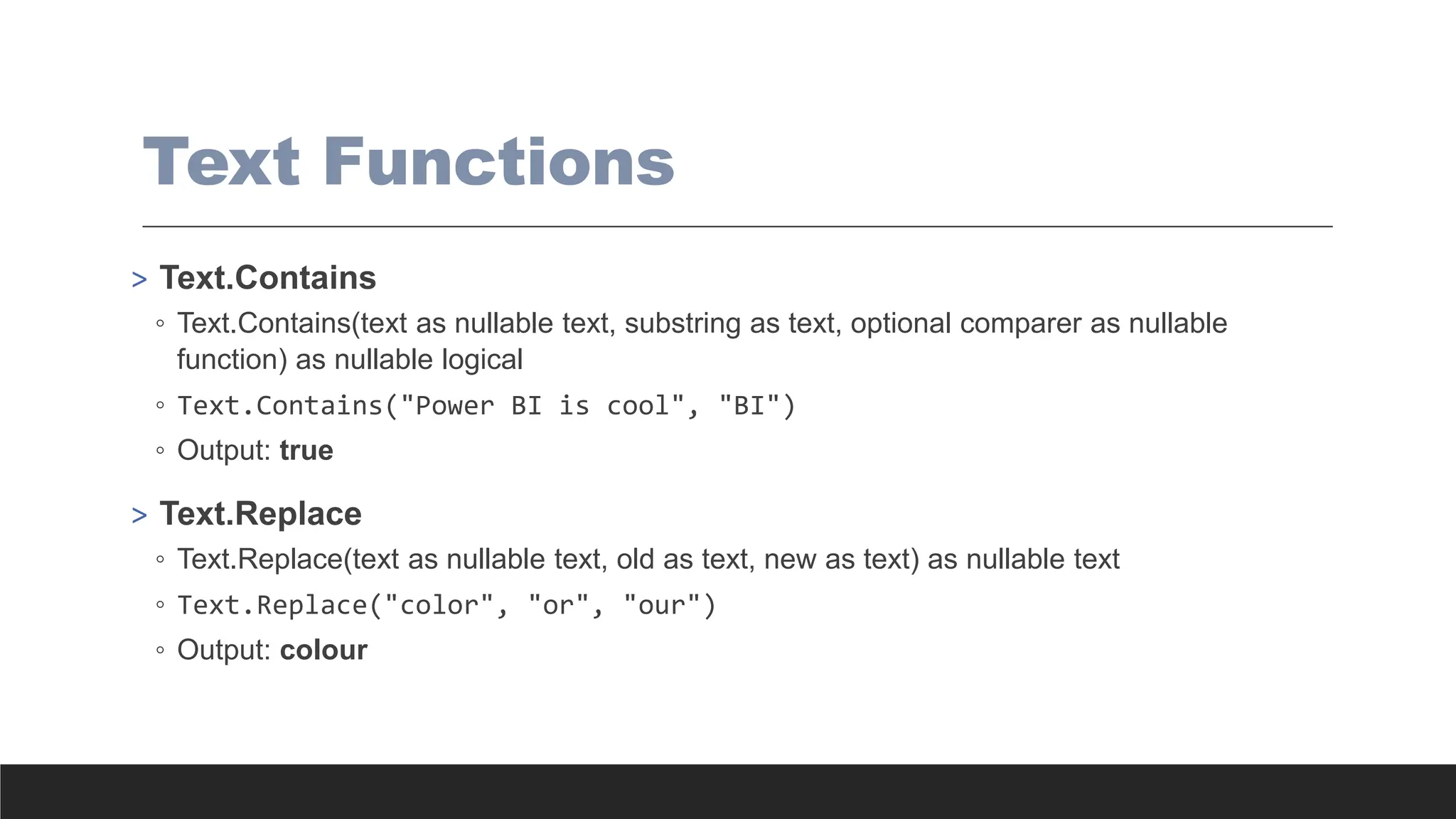Text Functions
> Text.Contains
◦ Text.Contains(text as nullable text, substring as text, optional comparer as nullable
function) as nullable logical
◦ Text.Contains("Power BI is cool", "BI")
◦ Output: true
> Text.Replace
◦ Text.Replace(text as nullable text, old as text, new as text) as nullable text
◦ Text.Replace("color", "or", "our")
◦ Output: colour
 