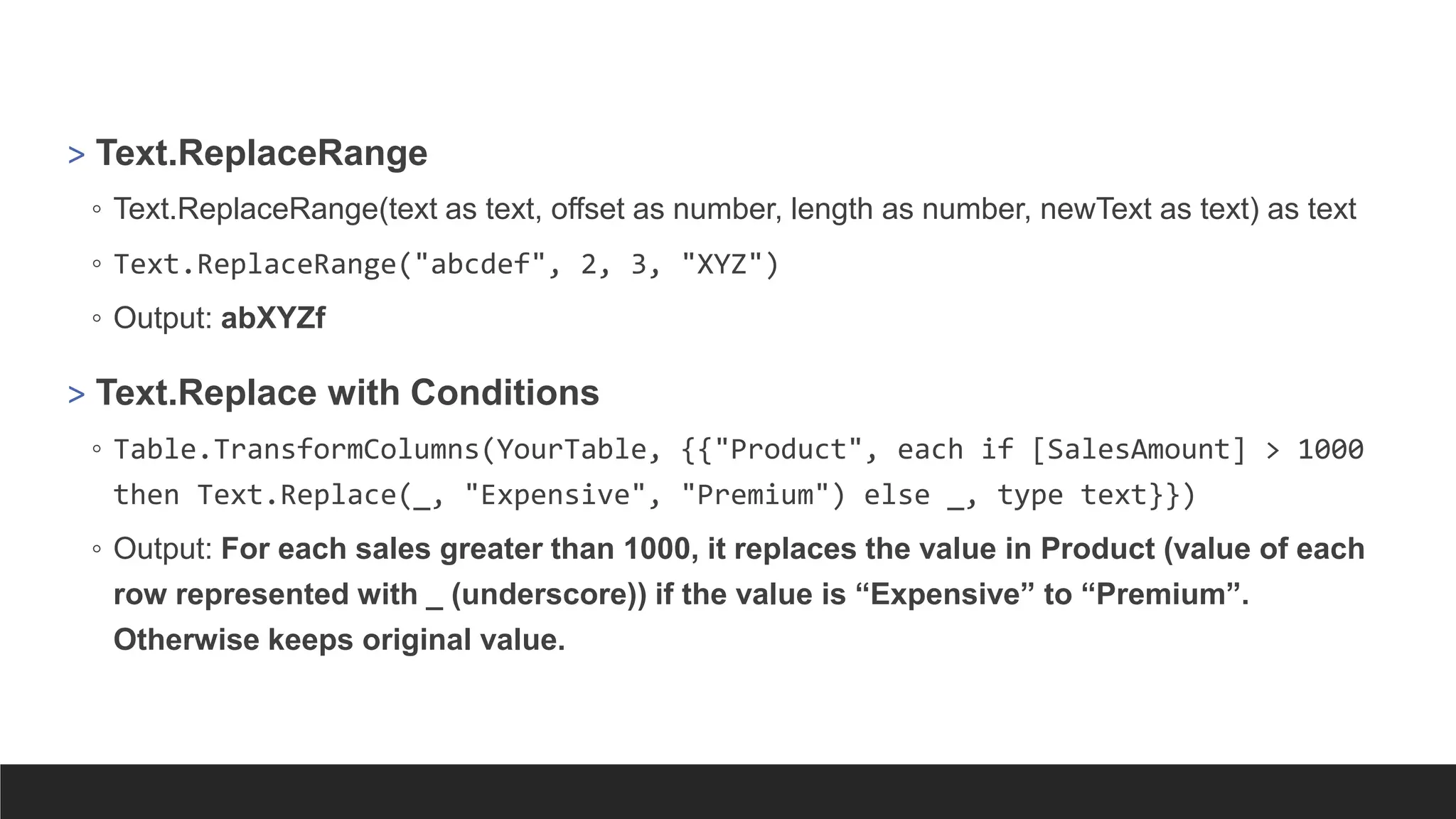 > Text.ReplaceRange
◦ Text.ReplaceRange(text as text, offset as number, length as number, newText as text) as text
◦ Text.ReplaceRange("abcdef", 2, 3, "XYZ")
◦ Output: abXYZf
> Text.Replace with Conditions
◦ Table.TransformColumns(YourTable, {{"Product", each if [SalesAmount] > 1000
then Text.Replace(_, "Expensive", "Premium") else _, type text}})
◦ Output: For each sales greater than 1000, it replaces the value in Product (value of each
row represented with _ (underscore)) if the value is “Expensive” to “Premium”.
Otherwise keeps original value.
 