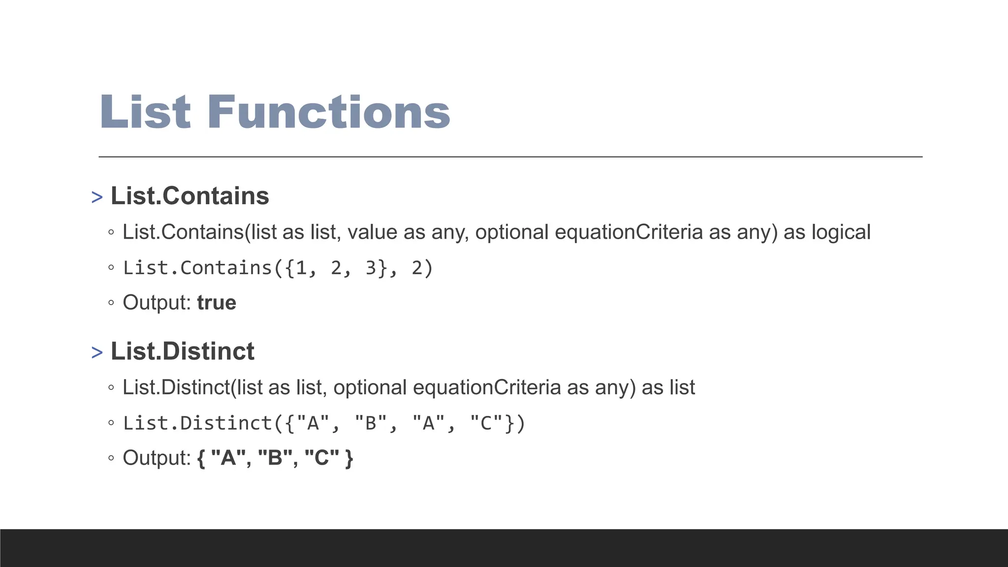 List Functions
> List.Contains
◦ List.Contains(list as list, value as any, optional equationCriteria as any) as logical
◦ List.Contains({1, 2, 3}, 2)
◦ Output: true
> List.Distinct
◦ List.Distinct(list as list, optional equationCriteria as any) as list
◦ List.Distinct({"A", "B", "A", "C"})
◦ Output: { "A", "B", "C" }
 