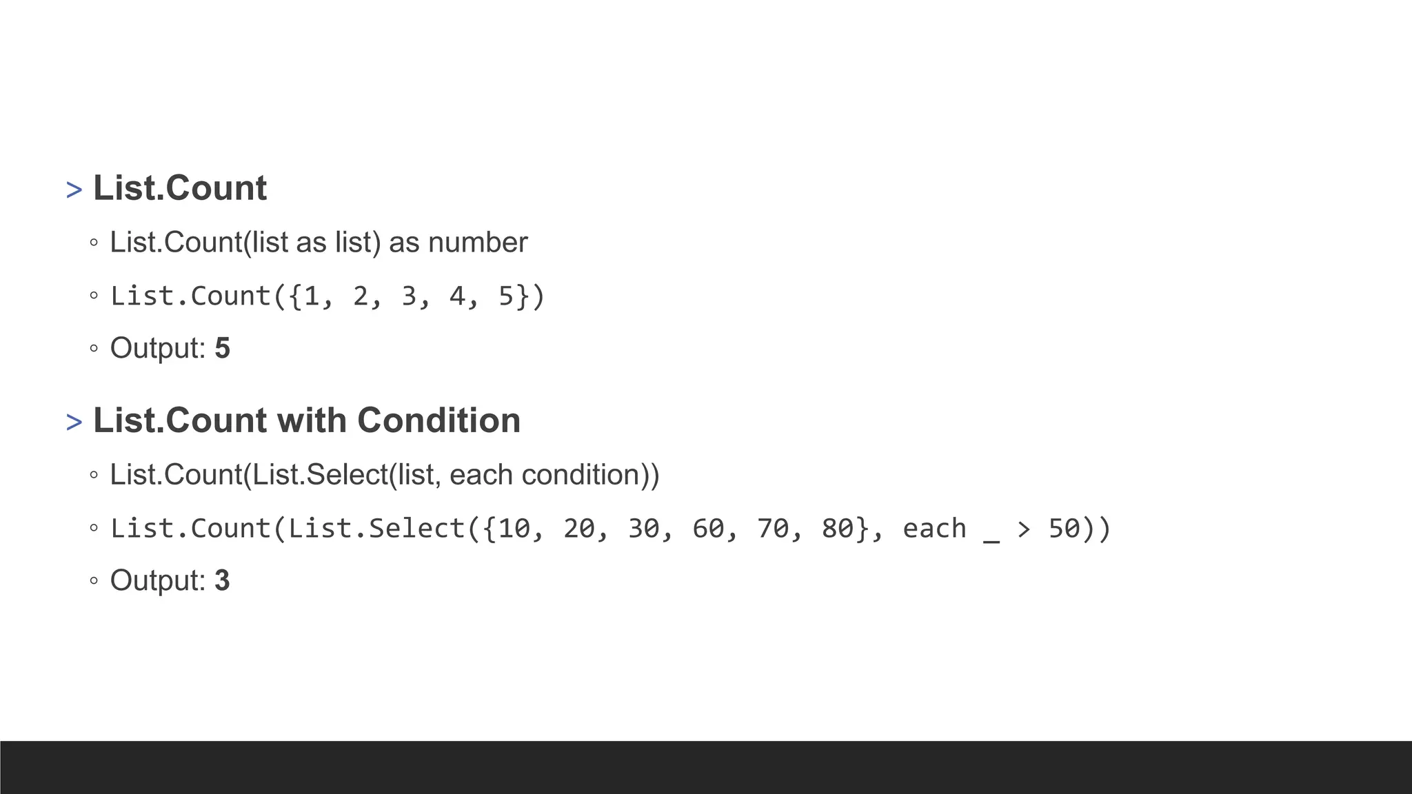 > List.Count
◦ List.Count(list as list) as number
◦ List.Count({1, 2, 3, 4, 5})
◦ Output: 5
> List.Count with Condition
◦ List.Count(List.Select(list, each condition))
◦ List.Count(List.Select({10, 20, 30, 60, 70, 80}, each _ > 50))
◦ Output: 3
 