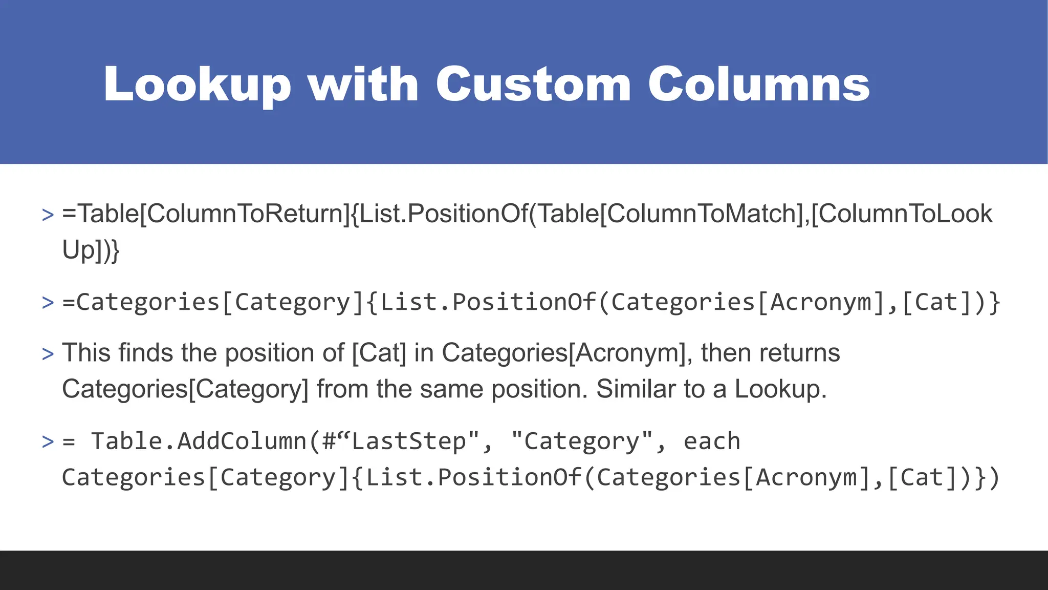 Lookup with Custom Columns
> =Table[ColumnToReturn]{List.PositionOf(Table[ColumnToMatch],[ColumnToLook
Up])}
> =Categories[Category]{List.PositionOf(Categories[Acronym],[Cat])}
> This finds the position of [Cat] in Categories[Acronym], then returns
Categories[Category] from the same position. Similar to a Lookup.
> = Table.AddColumn(#“LastStep", "Category", each
Categories[Category]{List.PositionOf(Categories[Acronym],[Cat])})
 