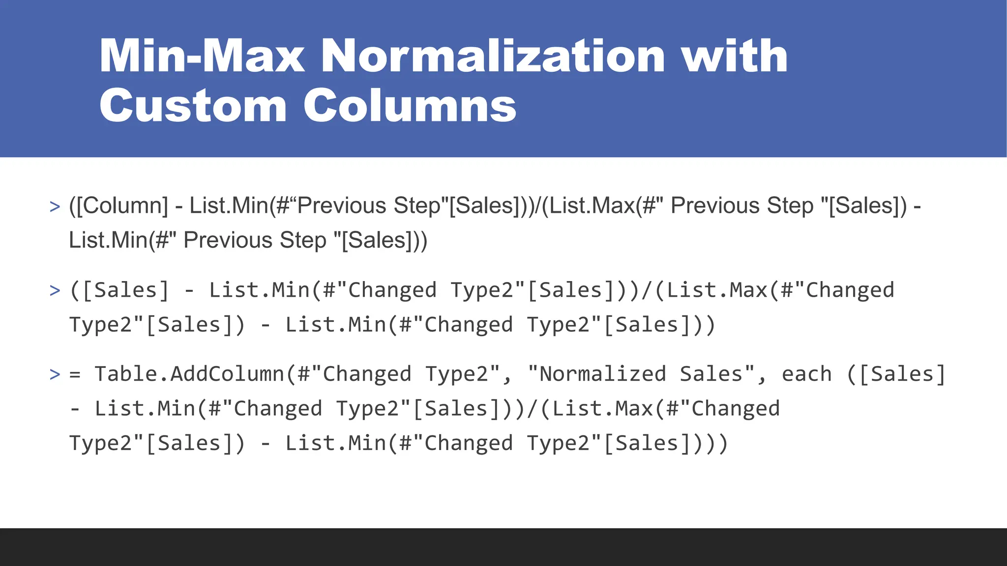 Min-Max Normalization with
Custom Columns
> ([Column] - List.Min(#“Previous Step"[Sales]))/(List.Max(#" Previous Step "[Sales]) -
List.Min(#" Previous Step "[Sales]))
> ([Sales] - List.Min(#"Changed Type2"[Sales]))/(List.Max(#"Changed
Type2"[Sales]) - List.Min(#"Changed Type2"[Sales]))
> = Table.AddColumn(#"Changed Type2", "Normalized Sales", each ([Sales]
- List.Min(#"Changed Type2"[Sales]))/(List.Max(#"Changed
Type2"[Sales]) - List.Min(#"Changed Type2"[Sales])))
 