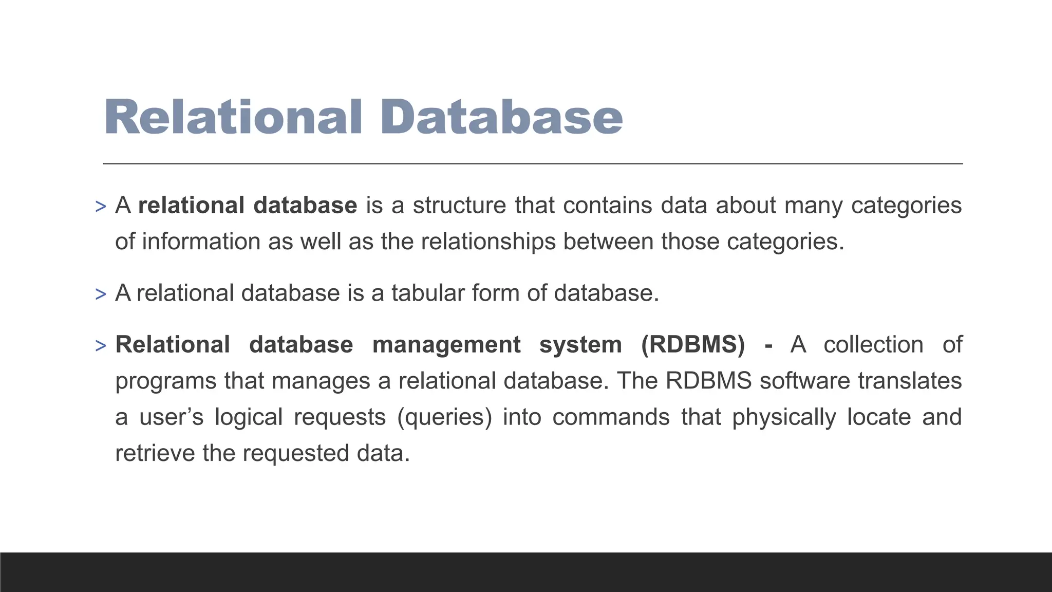 Relational Database
> A relational database is a structure that contains data about many categories
of information as well as the relationships between those categories.
> A relational database is a tabular form of database.
> Relational database management system (RDBMS) - A collection of
programs that manages a relational database. The RDBMS software translates
a user’s logical requests (queries) into commands that physically locate and
retrieve the requested data.
 