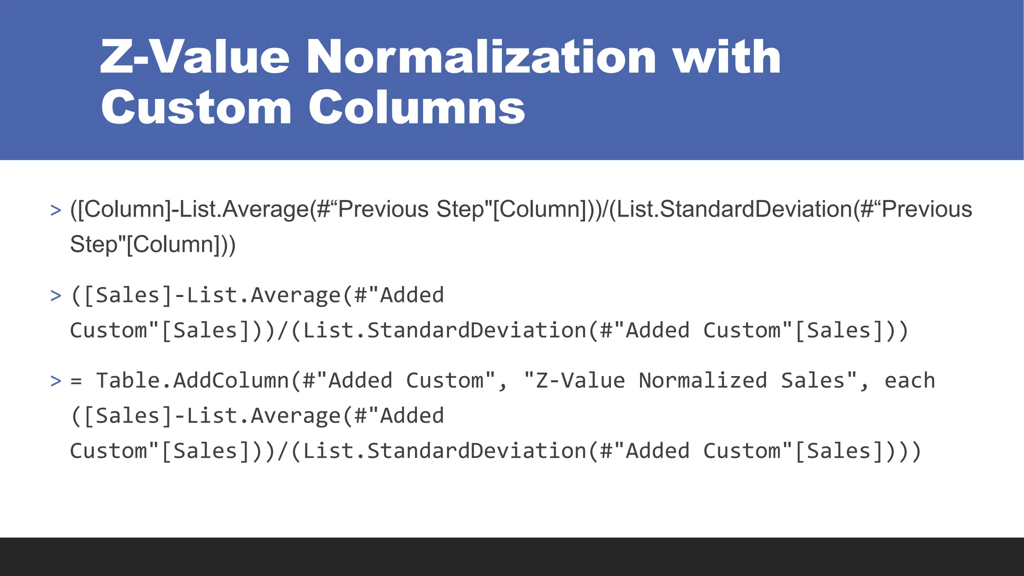 Z-Value Normalization with
Custom Columns
> ([Column]-List.Average(#“Previous Step"[Column]))/(List.StandardDeviation(#“Previous
Step"[Column]))
> ([Sales]-List.Average(#"Added
Custom"[Sales]))/(List.StandardDeviation(#"Added Custom"[Sales]))
> = Table.AddColumn(#"Added Custom", "Z-Value Normalized Sales", each
([Sales]-List.Average(#"Added
Custom"[Sales]))/(List.StandardDeviation(#"Added Custom"[Sales])))
 