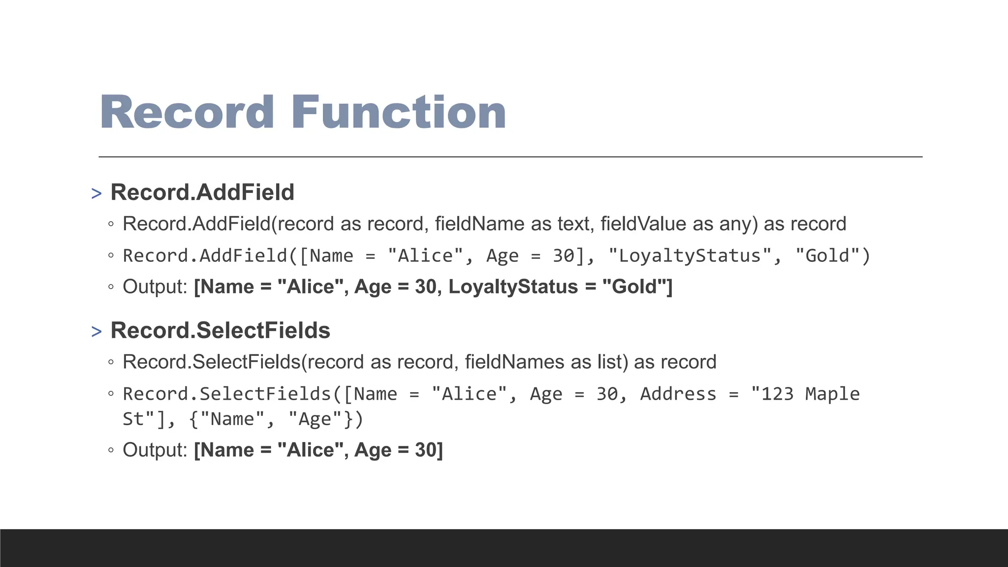 Record Function
> Record.AddField
◦ Record.AddField(record as record, fieldName as text, fieldValue as any) as record
◦ Record.AddField([Name = "Alice", Age = 30], "LoyaltyStatus", "Gold")
◦ Output: [Name = "Alice", Age = 30, LoyaltyStatus = "Gold"]
> Record.SelectFields
◦ Record.SelectFields(record as record, fieldNames as list) as record
◦ Record.SelectFields([Name = "Alice", Age = 30, Address = "123 Maple
St"], {"Name", "Age"})
◦ Output: [Name = "Alice", Age = 30]
 