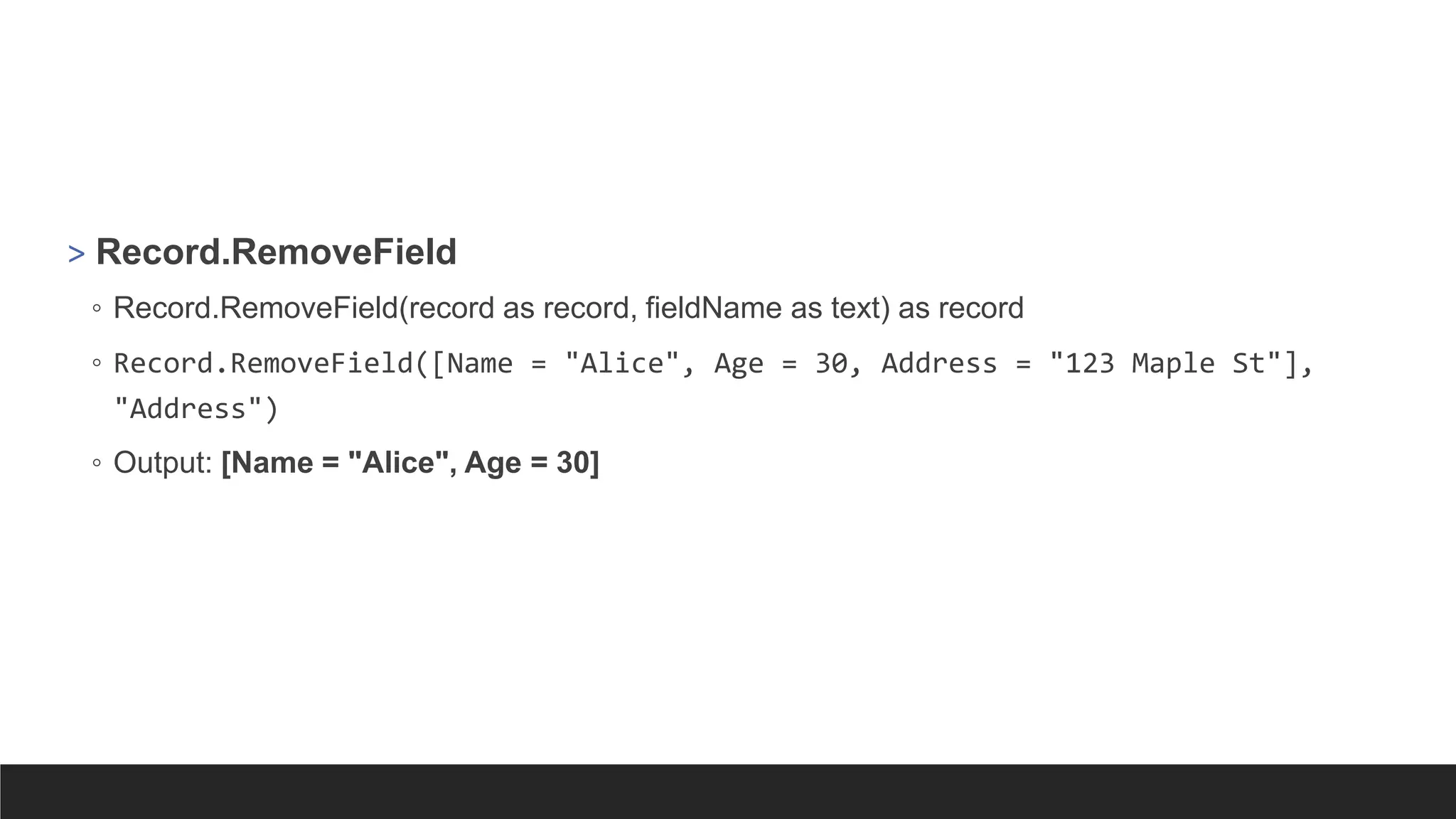 > Record.RemoveField
◦ Record.RemoveField(record as record, fieldName as text) as record
◦ Record.RemoveField([Name = "Alice", Age = 30, Address = "123 Maple St"],
"Address")
◦ Output: [Name = "Alice", Age = 30]
 