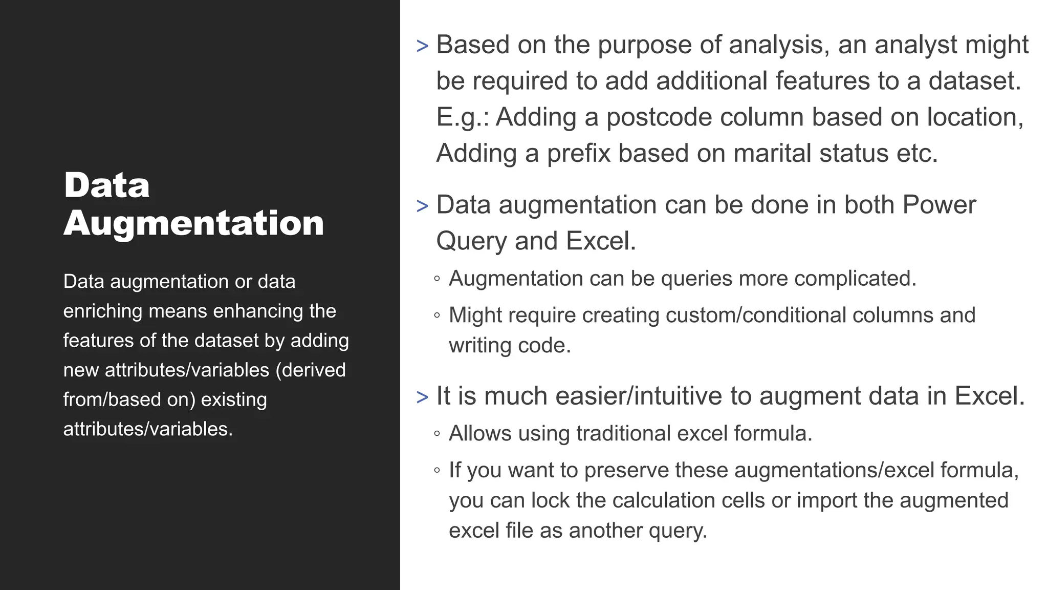 Data
Augmentation
> Based on the purpose of analysis, an analyst might
be required to add additional features to a dataset.
E.g.: Adding a postcode column based on location,
Adding a prefix based on marital status etc.
> Data augmentation can be done in both Power
Query and Excel.
◦ Augmentation can be queries more complicated.
◦ Might require creating custom/conditional columns and
writing code.
> It is much easier/intuitive to augment data in Excel.
◦ Allows using traditional excel formula.
◦ If you want to preserve these augmentations/excel formula,
you can lock the calculation cells or import the augmented
excel file as another query.
Data augmentation or data
enriching means enhancing the
features of the dataset by adding
new attributes/variables (derived
from/based on) existing
attributes/variables.
 