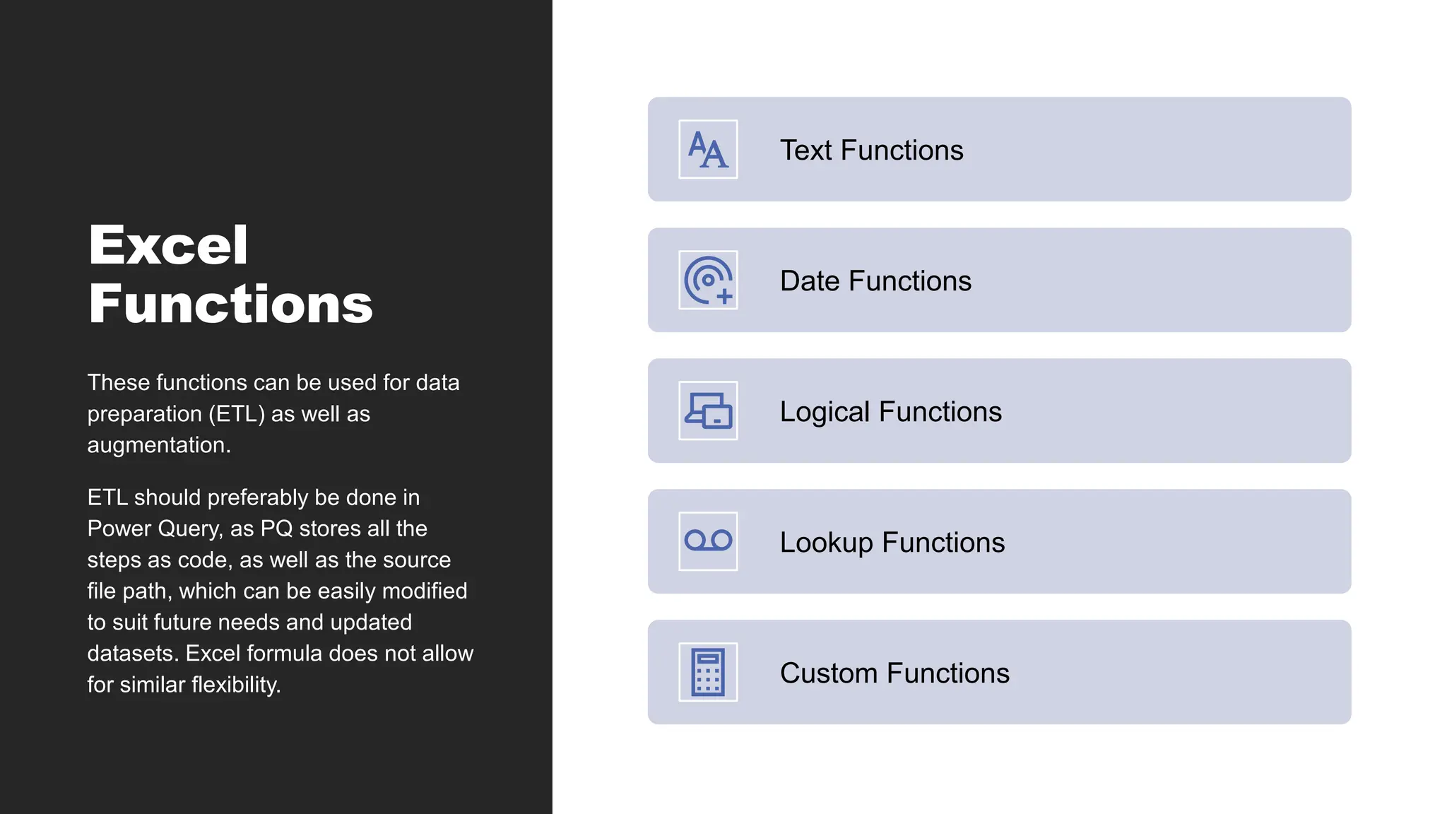 Excel
Functions
Text Functions
Date Functions
Logical Functions
Lookup Functions
Custom Functions
These functions can be used for data
preparation (ETL) as well as
augmentation.
ETL should preferably be done in
Power Query, as PQ stores all the
steps as code, as well as the source
file path, which can be easily modified
to suit future needs and updated
datasets. Excel formula does not allow
for similar flexibility.
 