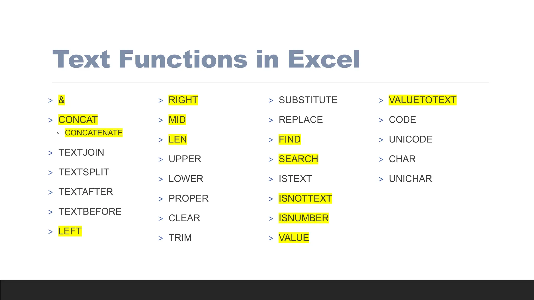 Text Functions in Excel
> &
> CONCAT
◦ CONCATENATE
> TEXTJOIN
> TEXTSPLIT
> TEXTAFTER
> TEXTBEFORE
> LEFT
> RIGHT
> MID
> LEN
> UPPER
> LOWER
> PROPER
> CLEAR
> TRIM
> SUBSTITUTE
> REPLACE
> FIND
> SEARCH
> ISTEXT
> ISNOTTEXT
> ISNUMBER
> VALUE
> VALUETOTEXT
> CODE
> UNICODE
> CHAR
> UNICHAR
 