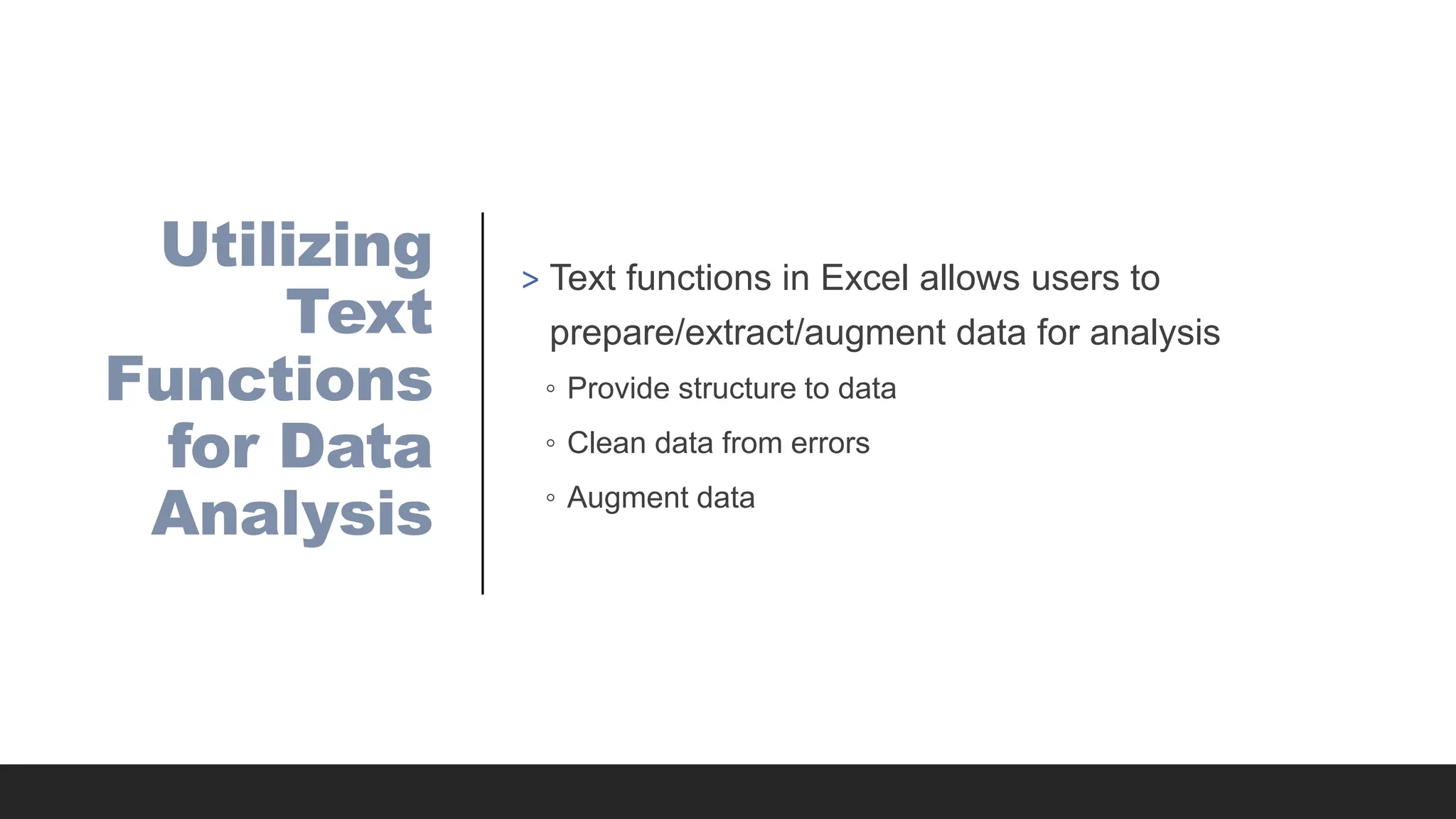 Utilizing
Text
Functions
for Data
Analysis
> Text functions in Excel allows users to
prepare/extract/augment data for analysis
◦ Provide structure to data
◦ Clean data from errors
◦ Augment data
 
