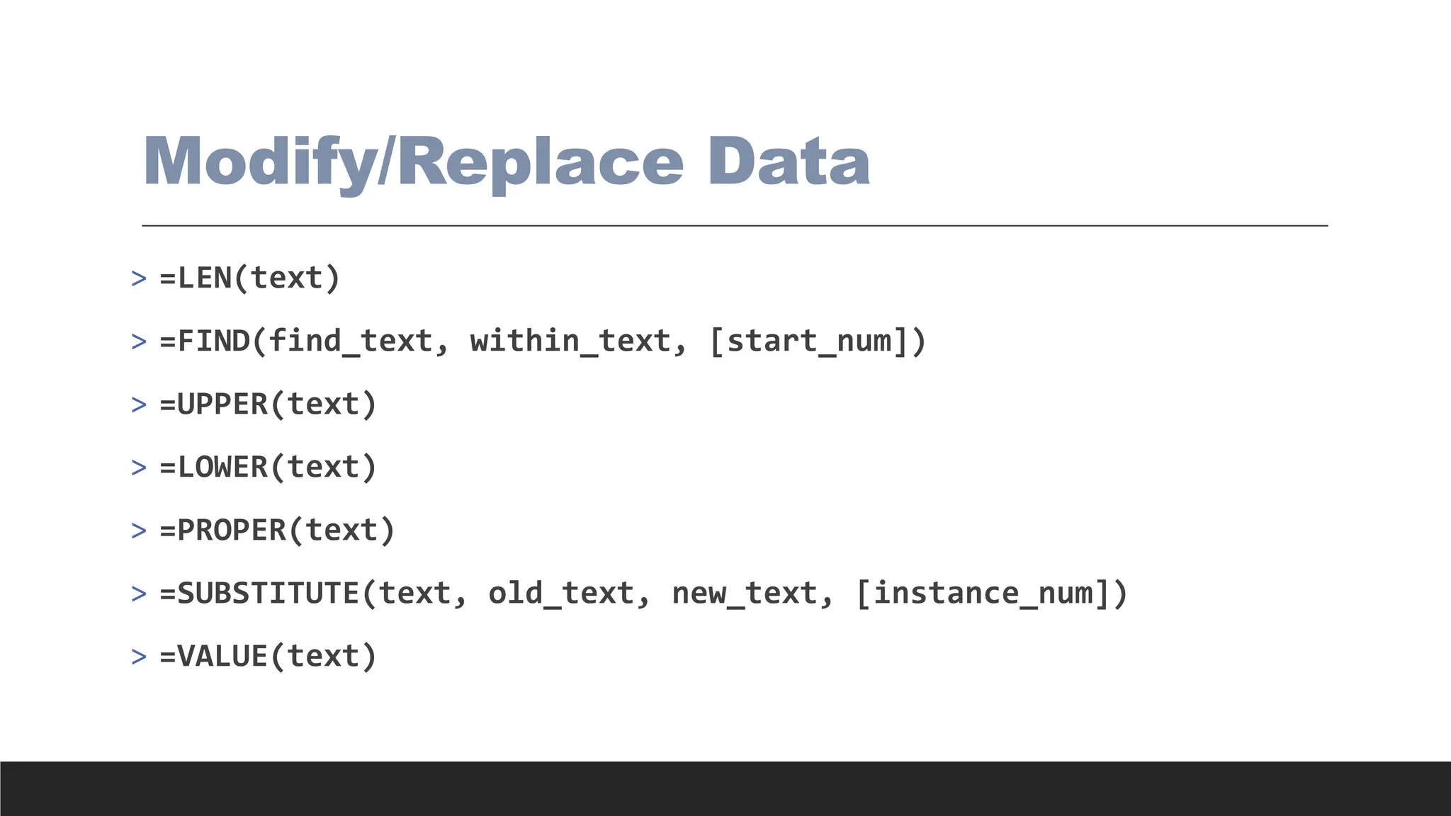 Modify/Replace Data
> =LEN(text)
> =FIND(find_text, within_text, [start_num])
> =UPPER(text)
> =LOWER(text)
> =PROPER(text)
> =SUBSTITUTE(text, old_text, new_text, [instance_num])
> =VALUE(text)
 