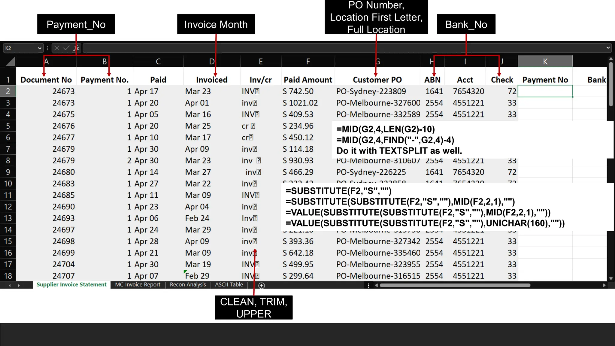 Payment_No Bank_No
Invoice Month
PO Number,
Location First Letter,
Full Location
=MID(G2,4,LEN(G2)-10)
=MID(G2,4,FIND("-",G2,4)-4)
Do it with TEXTSPLIT as well.
CLEAN, TRIM,
UPPER
=SUBSTITUTE(F2,"S","")
=SUBSTITUTE(SUBSTITUTE(F2,"S",""),MID(F2,2,1),"")
=VALUE(SUBSTITUTE(SUBSTITUTE(F2,"S",""),MID(F2,2,1),""))
=VALUE(SUBSTITUTE(SUBSTITUTE(F2,"S",""),UNICHAR(160),""))
 