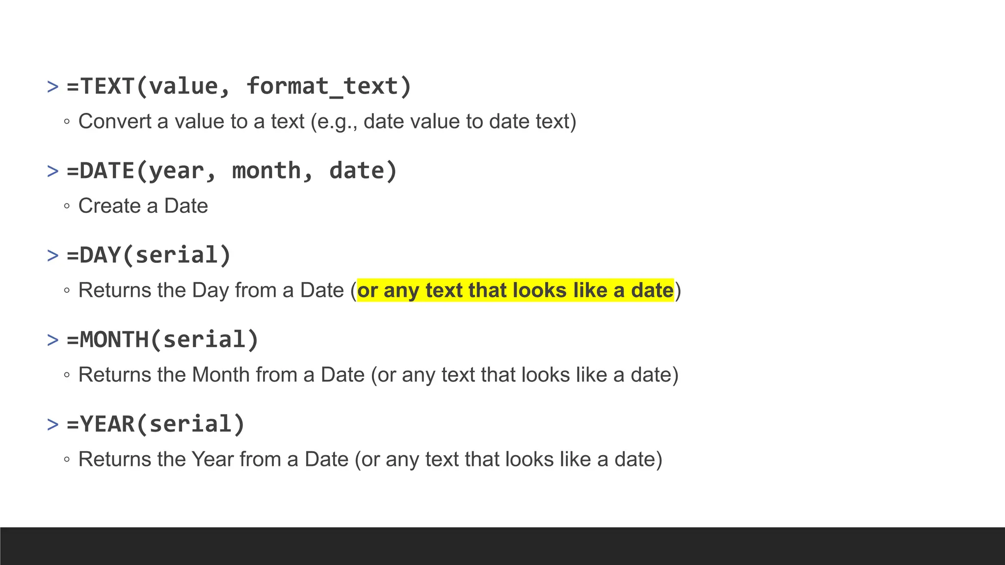 > =TEXT(value, format_text)
◦ Convert a value to a text (e.g., date value to date text)
> =DATE(year, month, date)
◦ Create a Date
> =DAY(serial)
◦ Returns the Day from a Date (or any text that looks like a date)
> =MONTH(serial)
◦ Returns the Month from a Date (or any text that looks like a date)
> =YEAR(serial)
◦ Returns the Year from a Date (or any text that looks like a date)
 