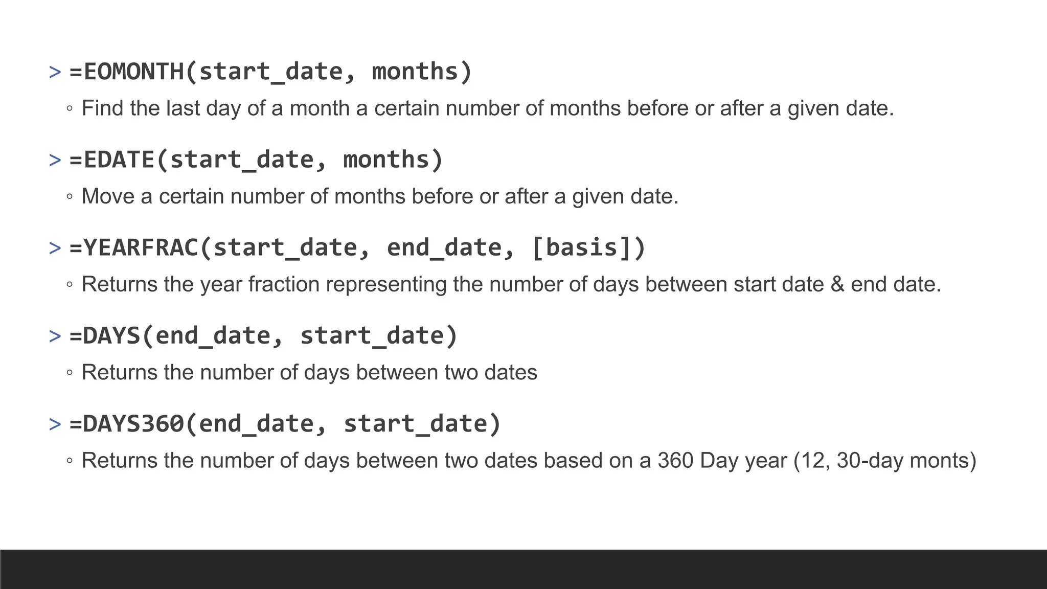 > =EOMONTH(start_date, months)
◦ Find the last day of a month a certain number of months before or after a given date.
> =EDATE(start_date, months)
◦ Move a certain number of months before or after a given date.
> =YEARFRAC(start_date, end_date, [basis])
◦ Returns the year fraction representing the number of days between start date & end date.
> =DAYS(end_date, start_date)
◦ Returns the number of days between two dates
> =DAYS360(end_date, start_date)
◦ Returns the number of days between two dates based on a 360 Day year (12, 30-day monts)
 