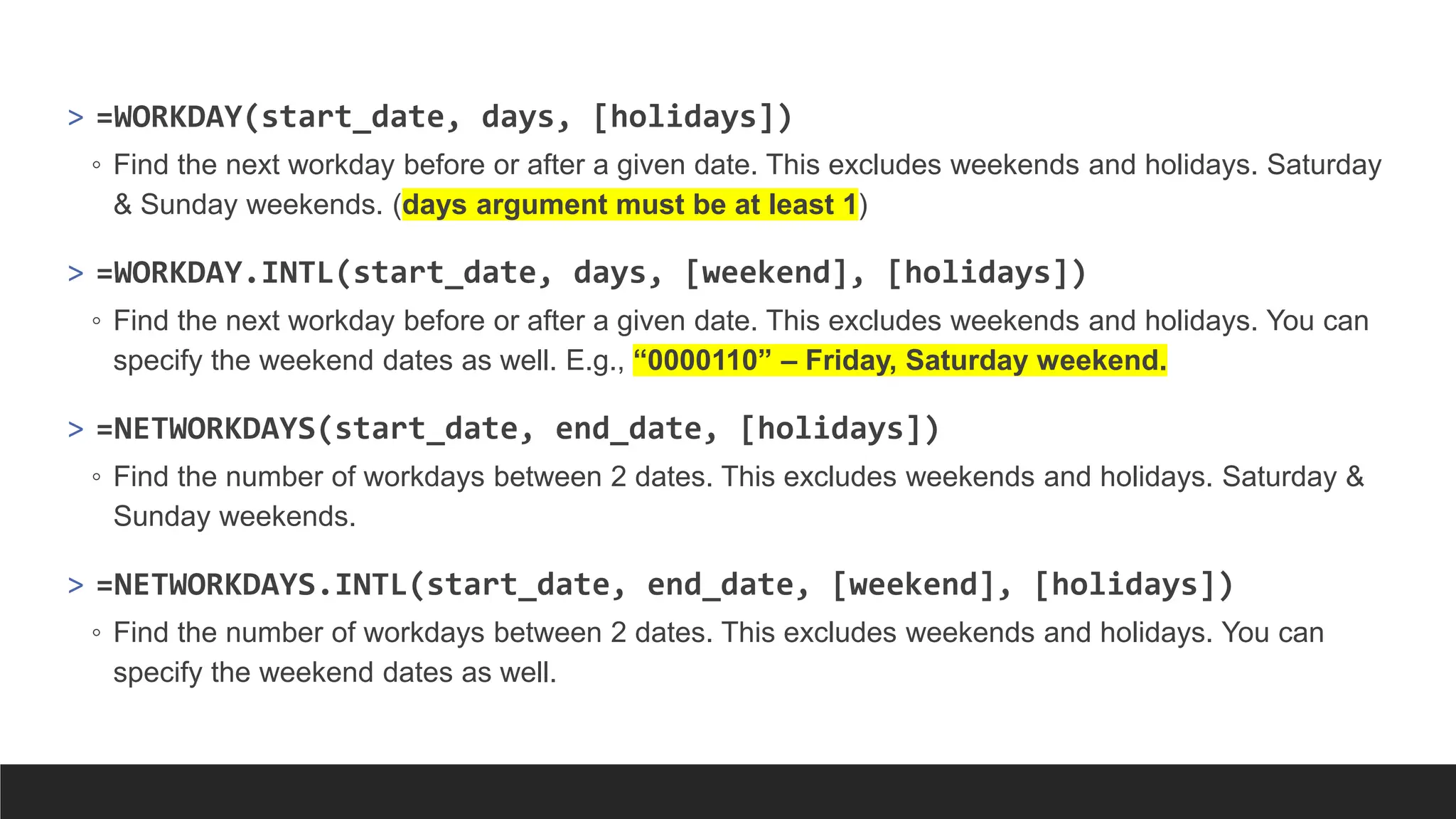 > =WORKDAY(start_date, days, [holidays])
◦ Find the next workday before or after a given date. This excludes weekends and holidays. Saturday
& Sunday weekends. (days argument must be at least 1)
> =WORKDAY.INTL(start_date, days, [weekend], [holidays])
◦ Find the next workday before or after a given date. This excludes weekends and holidays. You can
specify the weekend dates as well. E.g., “0000110” – Friday, Saturday weekend.
> =NETWORKDAYS(start_date, end_date, [holidays])
◦ Find the number of workdays between 2 dates. This excludes weekends and holidays. Saturday &
Sunday weekends.
> =NETWORKDAYS.INTL(start_date, end_date, [weekend], [holidays])
◦ Find the number of workdays between 2 dates. This excludes weekends and holidays. You can
specify the weekend dates as well.
 