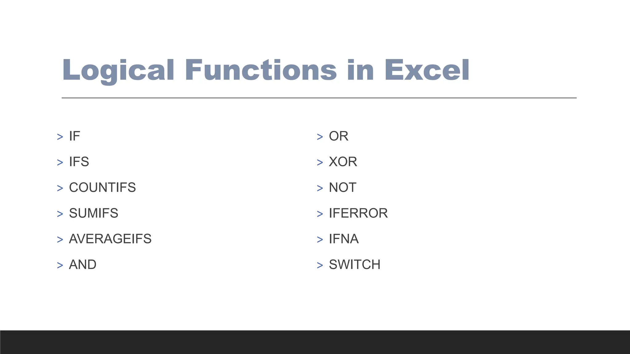 Logical Functions in Excel
> IF
> IFS
> COUNTIFS
> SUMIFS
> AVERAGEIFS
> AND
> OR
> XOR
> NOT
> IFERROR
> IFNA
> SWITCH
 