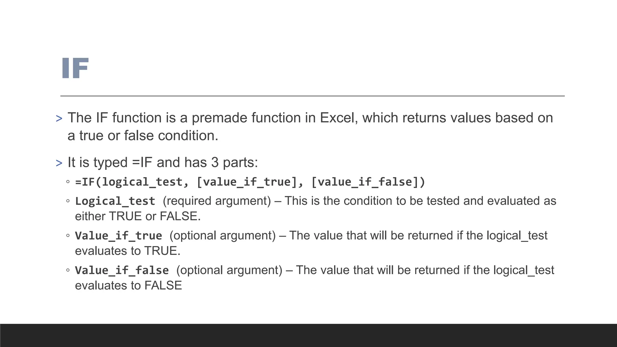 IF
> The IF function is a premade function in Excel, which returns values based on
a true or false condition.
> It is typed =IF and has 3 parts:
◦ =IF(logical_test, [value_if_true], [value_if_false])
◦ Logical_test (required argument) – This is the condition to be tested and evaluated as
either TRUE or FALSE.
◦ Value_if_true (optional argument) – The value that will be returned if the logical_test
evaluates to TRUE.
◦ Value_if_false (optional argument) – The value that will be returned if the logical_test
evaluates to FALSE
 
