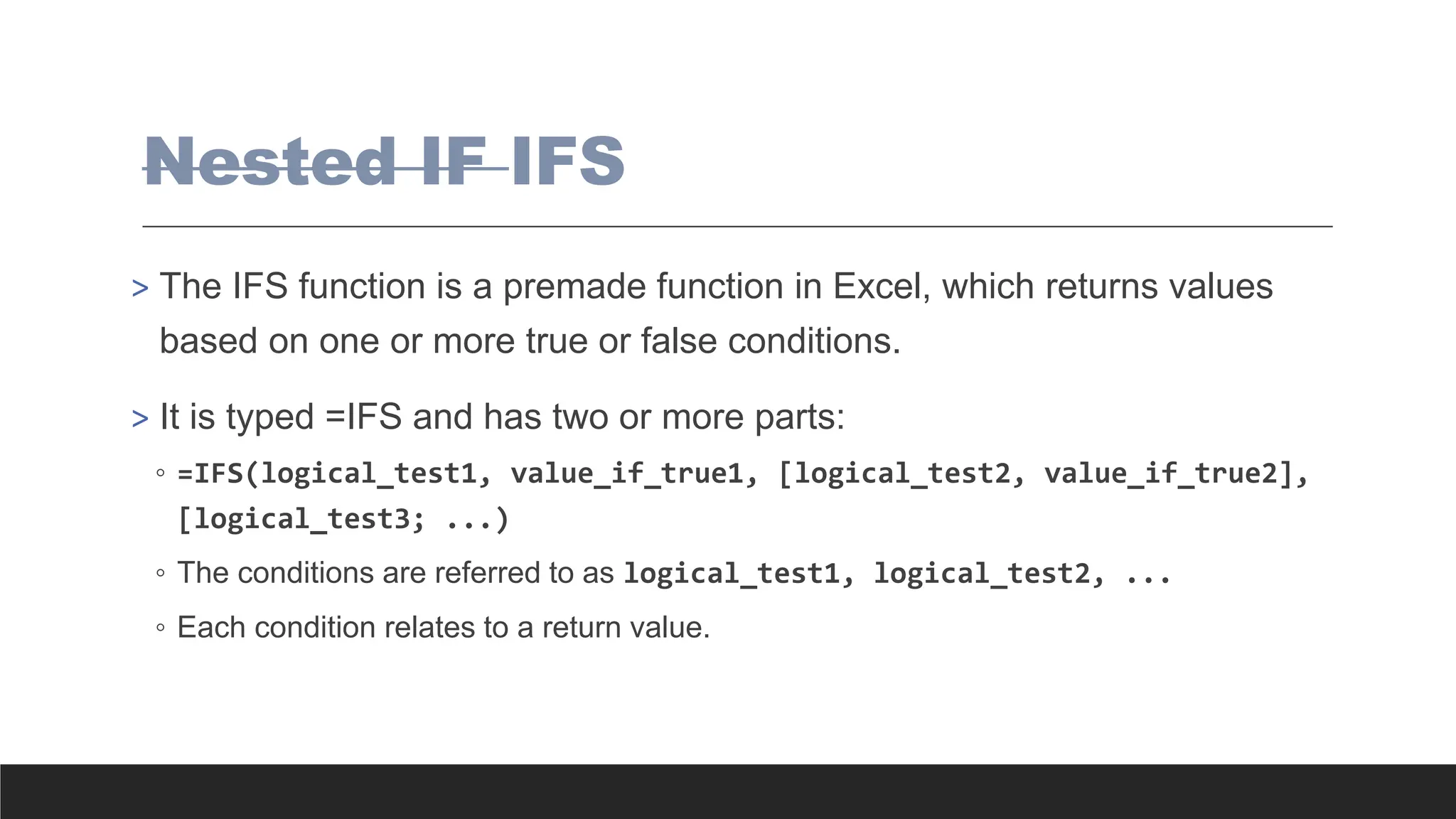 Nested IF IFS
> The IFS function is a premade function in Excel, which returns values
based on one or more true or false conditions.
> It is typed =IFS and has two or more parts:
◦ =IFS(logical_test1, value_if_true1, [logical_test2, value_if_true2],
[logical_test3; ...)
◦ The conditions are referred to as logical_test1, logical_test2, ...
◦ Each condition relates to a return value.
 