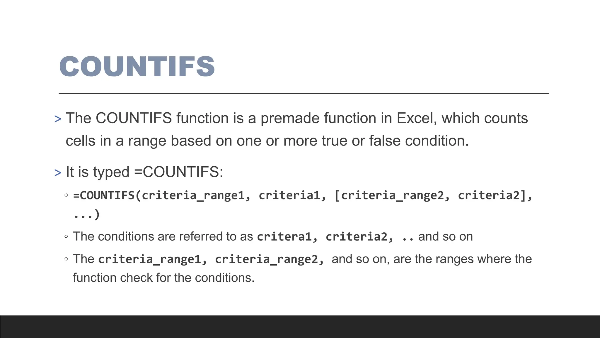 COUNTIFS
> The COUNTIFS function is a premade function in Excel, which counts
cells in a range based on one or more true or false condition.
> It is typed =COUNTIFS:
◦ =COUNTIFS(criteria_range1, criteria1, [criteria_range2, criteria2],
...)
◦ The conditions are referred to as critera1, criteria2, .. and so on
◦ The criteria_range1, criteria_range2, and so on, are the ranges where the
function check for the conditions.
 