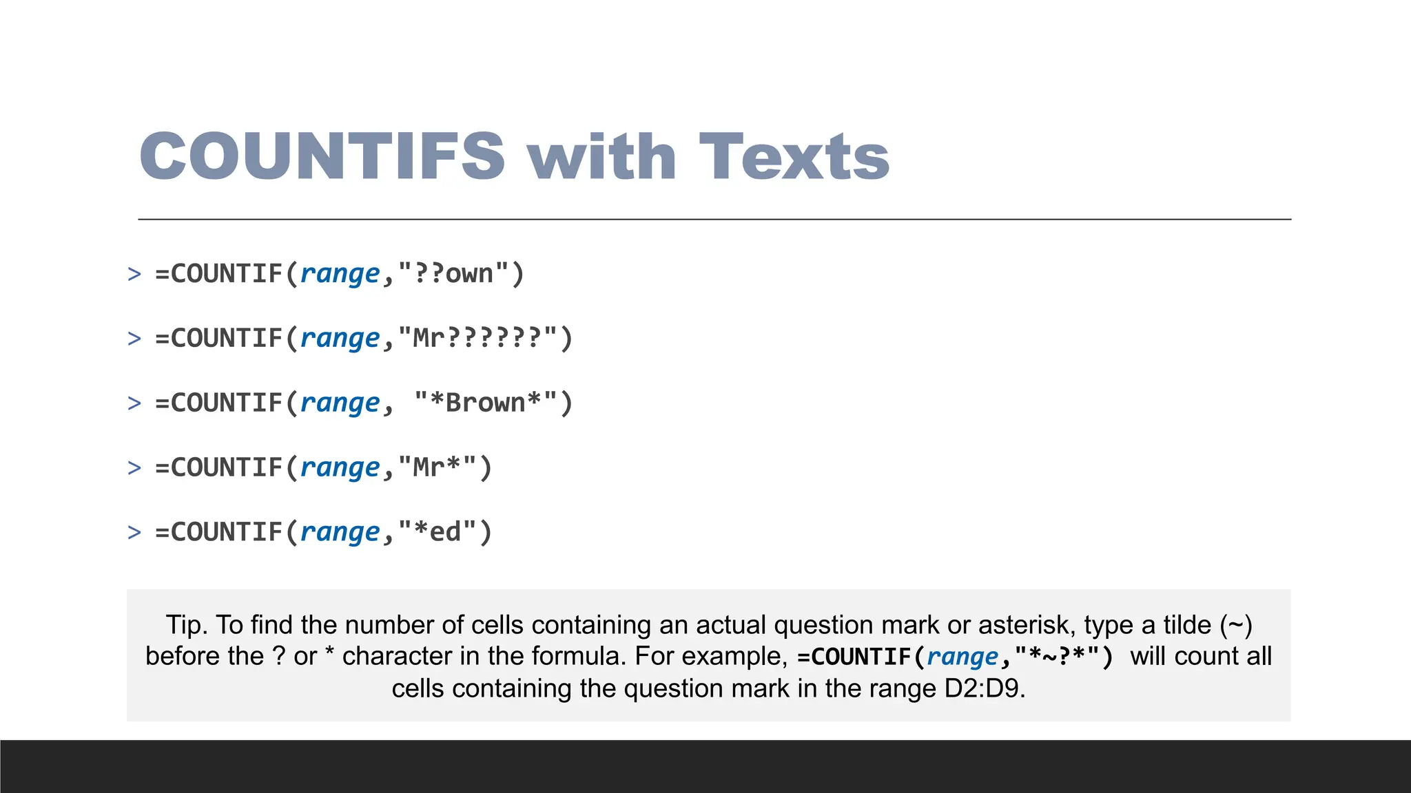 COUNTIFS with Texts
> =COUNTIF(range,"??own")
> =COUNTIF(range,"Mr??????")
> =COUNTIF(range, "*Brown*")
> =COUNTIF(range,"Mr*")
> =COUNTIF(range,"*ed")
Tip. To find the number of cells containing an actual question mark or asterisk, type a tilde (~)
before the ? or * character in the formula. For example, =COUNTIF(range,"*~?*") will count all
cells containing the question mark in the range D2:D9.
 