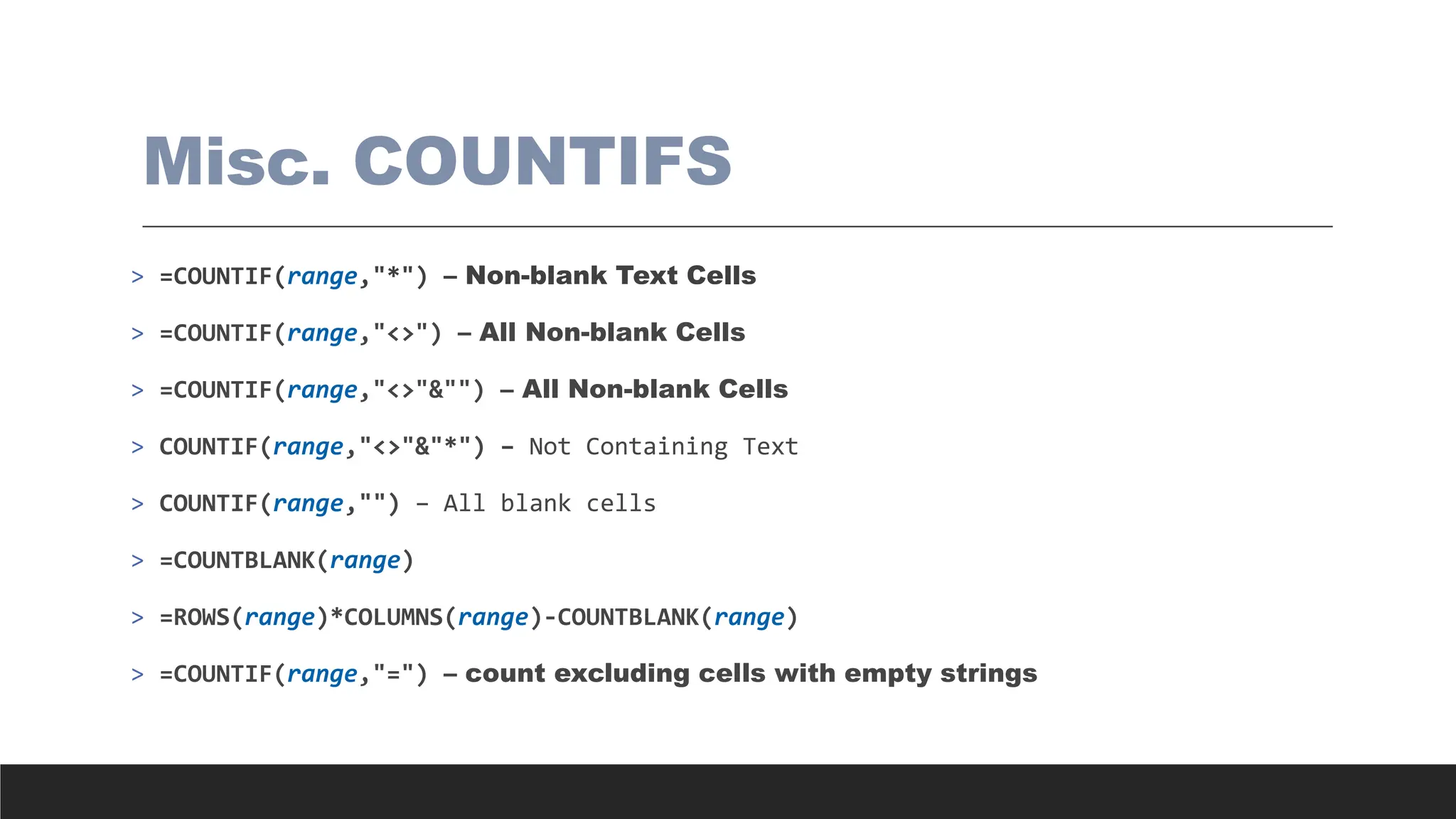 Misc. COUNTIFS
> =COUNTIF(range,"*") – Non-blank Text Cells
> =COUNTIF(range,"<>") – All Non-blank Cells
> =COUNTIF(range,"<>"&"") – All Non-blank Cells
> COUNTIF(range,"<>"&"*") – Not Containing Text
> COUNTIF(range,"") – All blank cells
> =COUNTBLANK(range)
> =ROWS(range)*COLUMNS(range)-COUNTBLANK(range)
> =COUNTIF(range,"=") – count excluding cells with empty strings
 
