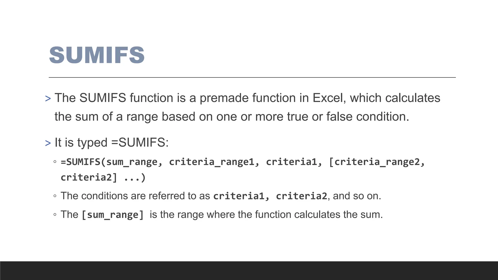 SUMIFS
> The SUMIFS function is a premade function in Excel, which calculates
the sum of a range based on one or more true or false condition.
> It is typed =SUMIFS:
◦ =SUMIFS(sum_range, criteria_range1, criteria1, [criteria_range2,
criteria2] ...)
◦ The conditions are referred to as criteria1, criteria2, and so on.
◦ The [sum_range] is the range where the function calculates the sum.
 