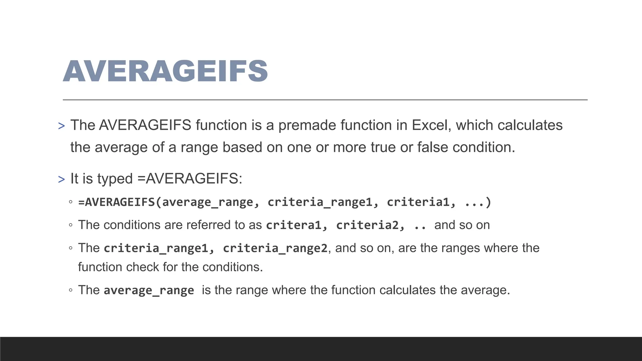 AVERAGEIFS
> The AVERAGEIFS function is a premade function in Excel, which calculates
the average of a range based on one or more true or false condition.
> It is typed =AVERAGEIFS:
◦ =AVERAGEIFS(average_range, criteria_range1, criteria1, ...)
◦ The conditions are referred to as critera1, criteria2, .. and so on
◦ The criteria_range1, criteria_range2, and so on, are the ranges where the
function check for the conditions.
◦ The average_range is the range where the function calculates the average.
 