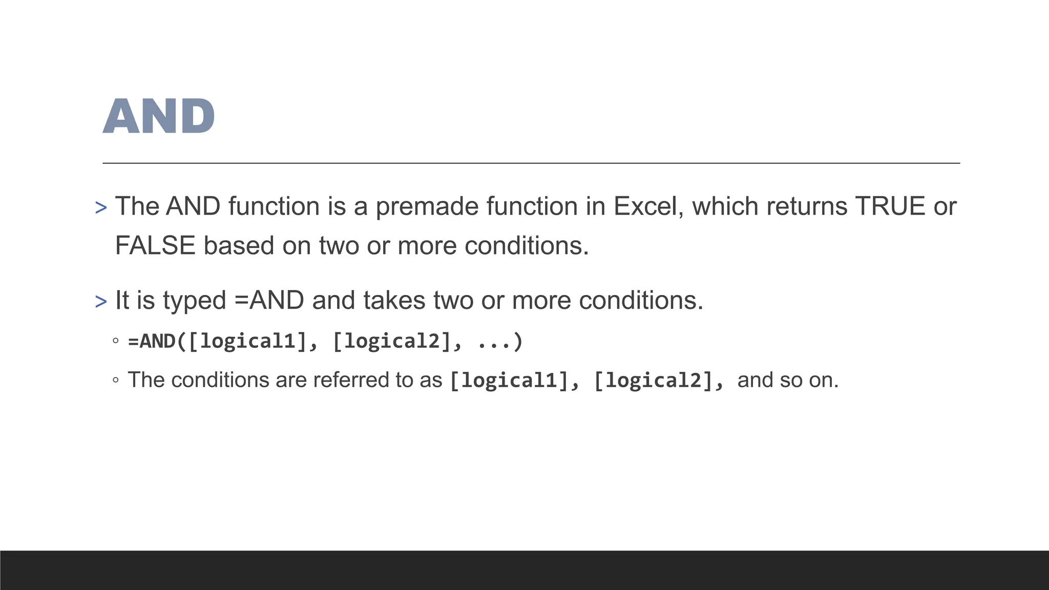 AND
> The AND function is a premade function in Excel, which returns TRUE or
FALSE based on two or more conditions.
> It is typed =AND and takes two or more conditions.
◦ =AND([logical1], [logical2], ...)
◦ The conditions are referred to as [logical1], [logical2], and so on.
 