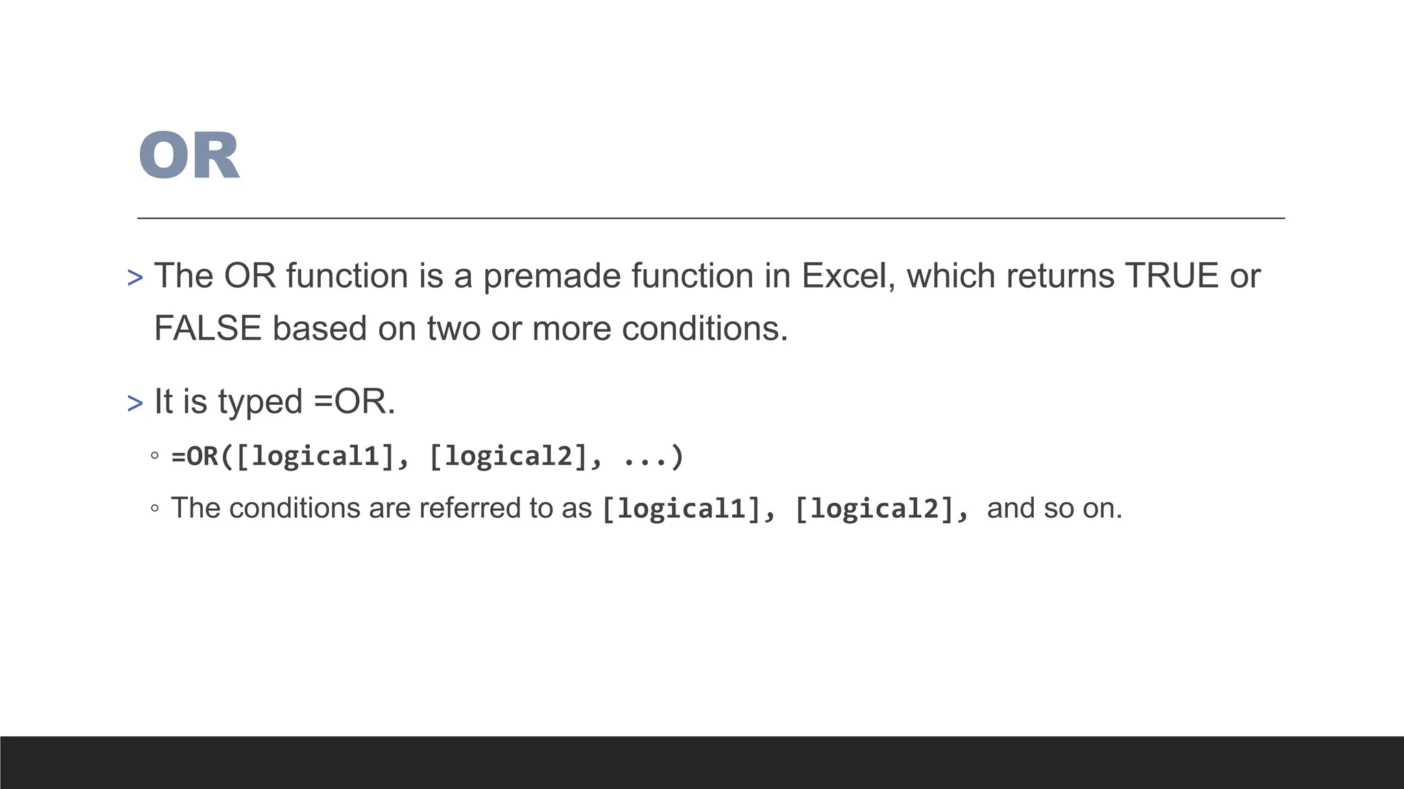 OR
> The OR function is a premade function in Excel, which returns TRUE or
FALSE based on two or more conditions.
> It is typed =OR.
◦ =OR([logical1], [logical2], ...)
◦ The conditions are referred to as [logical1], [logical2], and so on.
 