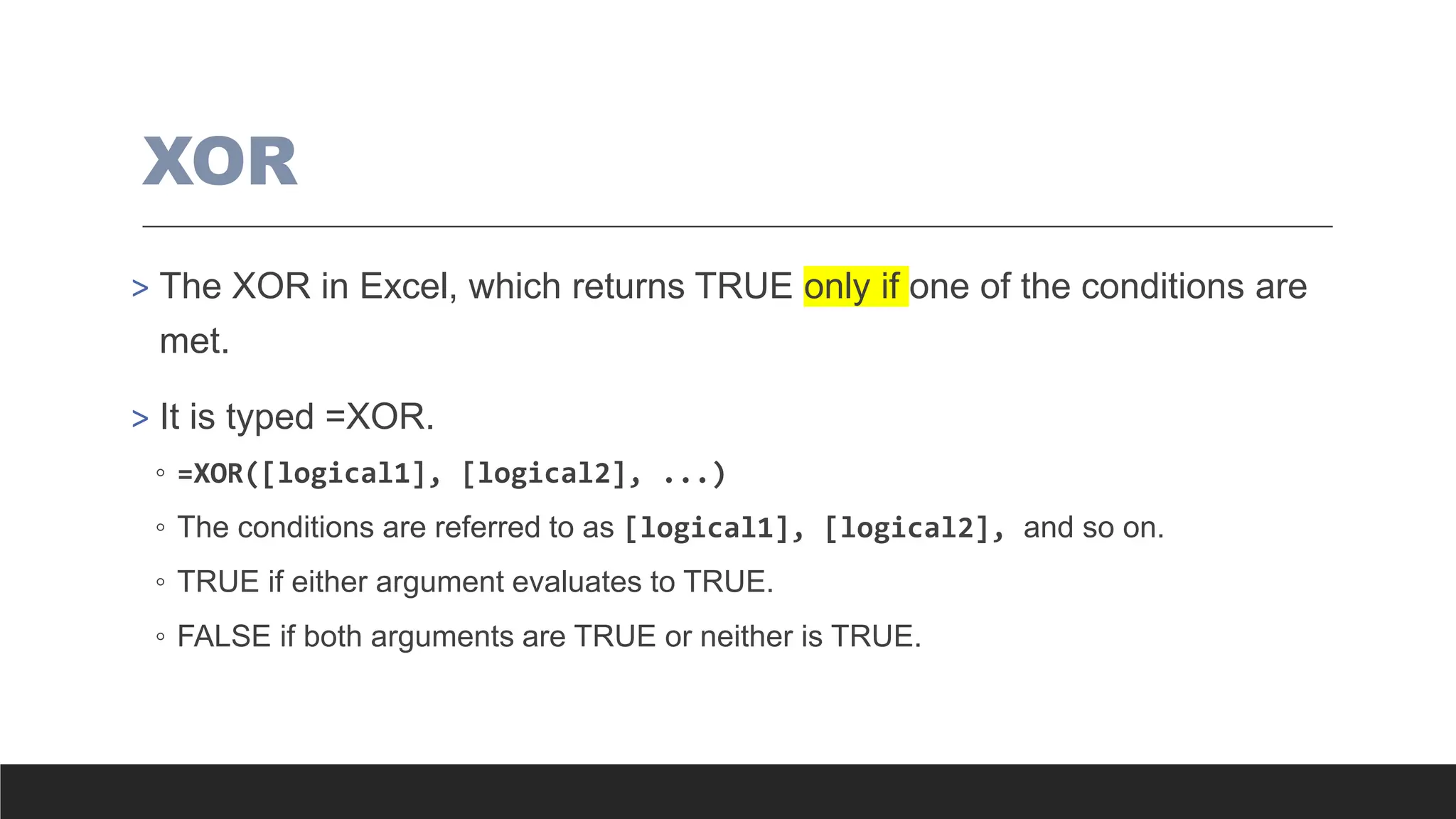 XOR
> The XOR in Excel, which returns TRUE only if one of the conditions are
met.
> It is typed =XOR.
◦ =XOR([logical1], [logical2], ...)
◦ The conditions are referred to as [logical1], [logical2], and so on.
◦ TRUE if either argument evaluates to TRUE.
◦ FALSE if both arguments are TRUE or neither is TRUE.
 