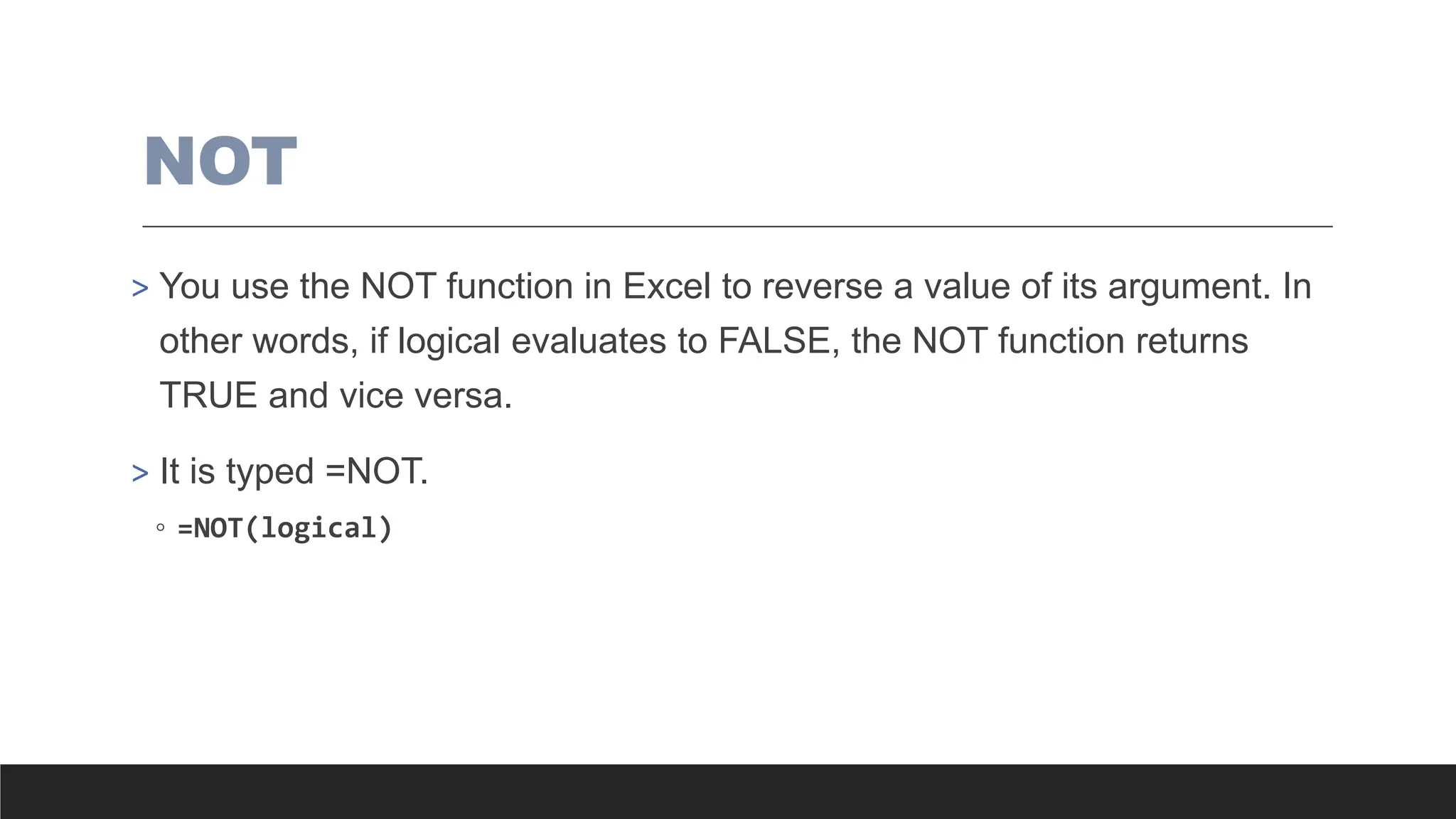NOT
> You use the NOT function in Excel to reverse a value of its argument. In
other words, if logical evaluates to FALSE, the NOT function returns
TRUE and vice versa.
> It is typed =NOT.
◦ =NOT(logical)
 